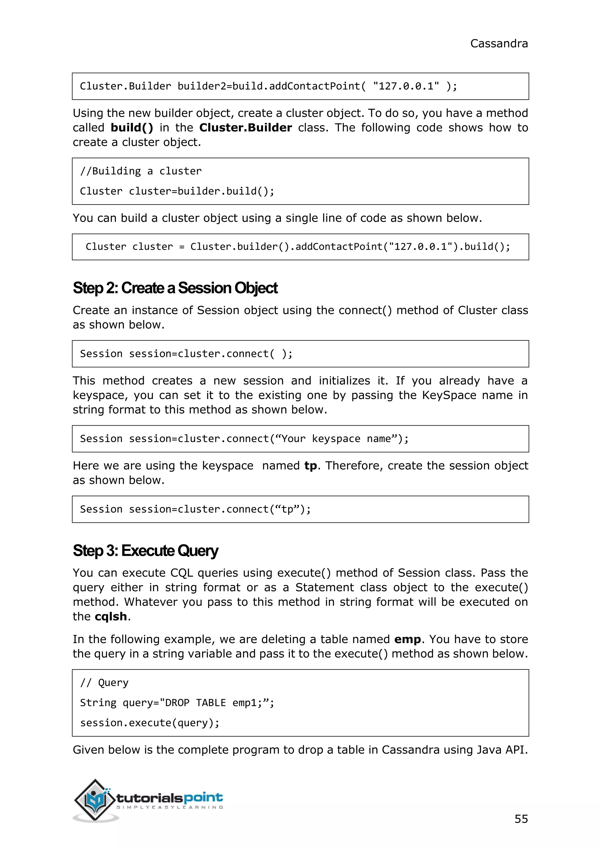 Cassandra
55
Cluster.Builder builder2=build.addContactPoint( "127.0.0.1" );
Using the new builder object, create a cluster object. To do so, you have a method
called build() in the Cluster.Builder class. The following code shows how to
create a cluster object.
//Building a cluster
Cluster cluster=builder.build();
You can build a cluster object using a single line of code as shown below.
Cluster cluster = Cluster.builder().addContactPoint("127.0.0.1").build();
Step2:CreateaSessionObject
Create an instance of Session object using the connect() method of Cluster class
as shown below.
Session session=cluster.connect( );
This method creates a new session and initializes it. If you already have a
keyspace, you can set it to the existing one by passing the KeySpace name in
string format to this method as shown below.
Session session=cluster.connect(“Your keyspace name”);
Here we are using the keyspace named tp. Therefore, create the session object
as shown below.
Session session=cluster.connect(“tp”);
Step3:ExecuteQuery
You can execute CQL queries using execute() method of Session class. Pass the
query either in string format or as a Statement class object to the execute()
method. Whatever you pass to this method in string format will be executed on
the cqlsh.
In the following example, we are deleting a table named emp. You have to store
the query in a string variable and pass it to the execute() method as shown below.
// Query
String query="DROP TABLE emp1;”;
session.execute(query);
Given below is the complete program to drop a table in Cassandra using Java API.
 