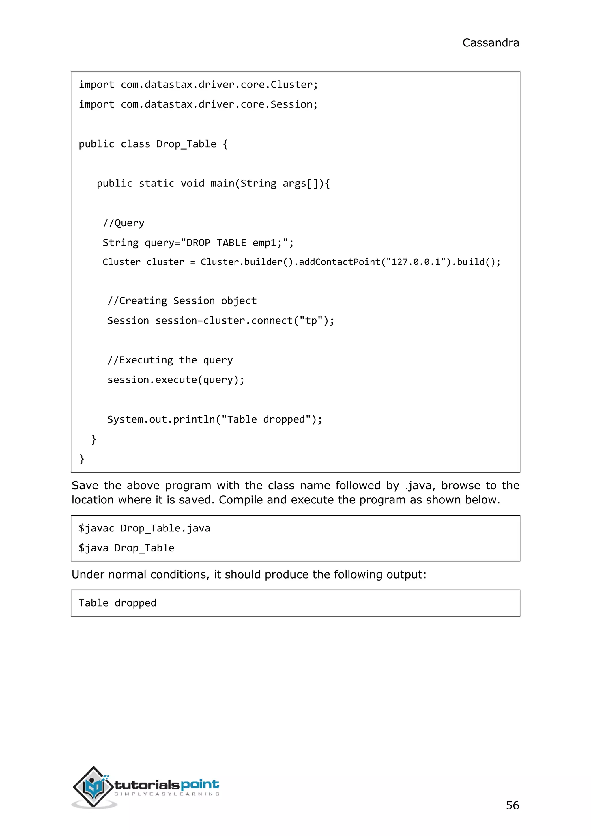 Cassandra
56
import com.datastax.driver.core.Cluster;
import com.datastax.driver.core.Session;
public class Drop_Table {
public static void main(String args[]){
//Query
String query="DROP TABLE emp1;";
Cluster cluster = Cluster.builder().addContactPoint("127.0.0.1").build();
//Creating Session object
Session session=cluster.connect("tp");
//Executing the query
session.execute(query);
System.out.println("Table dropped");
}
}
Save the above program with the class name followed by .java, browse to the
location where it is saved. Compile and execute the program as shown below.
$javac Drop_Table.java
$java Drop_Table
Under normal conditions, it should produce the following output:
Table dropped
 