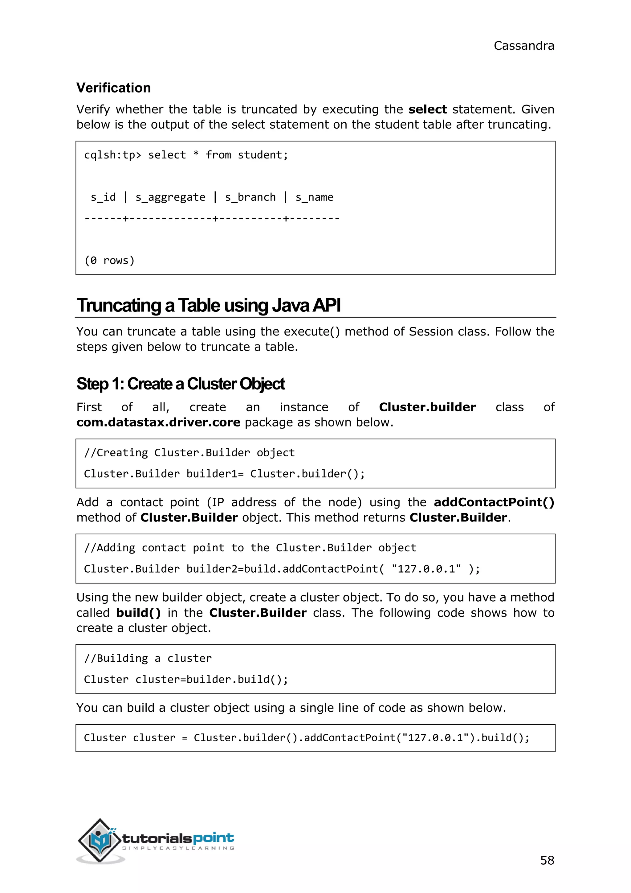 Cassandra
58
Verification
Verify whether the table is truncated by executing the select statement. Given
below is the output of the select statement on the student table after truncating.
cqlsh:tp> select * from student;
s_id | s_aggregate | s_branch | s_name
------+-------------+----------+--------
(0 rows)
TruncatingaTableusingJavaAPI
You can truncate a table using the execute() method of Session class. Follow the
steps given below to truncate a table.
Step1:CreateaClusterObject
First of all, create an instance of Cluster.builder class of
com.datastax.driver.core package as shown below.
//Creating Cluster.Builder object
Cluster.Builder builder1= Cluster.builder();
Add a contact point (IP address of the node) using the addContactPoint()
method of Cluster.Builder object. This method returns Cluster.Builder.
//Adding contact point to the Cluster.Builder object
Cluster.Builder builder2=build.addContactPoint( "127.0.0.1" );
Using the new builder object, create a cluster object. To do so, you have a method
called build() in the Cluster.Builder class. The following code shows how to
create a cluster object.
//Building a cluster
Cluster cluster=builder.build();
You can build a cluster object using a single line of code as shown below.
Cluster cluster = Cluster.builder().addContactPoint("127.0.0.1").build();
 