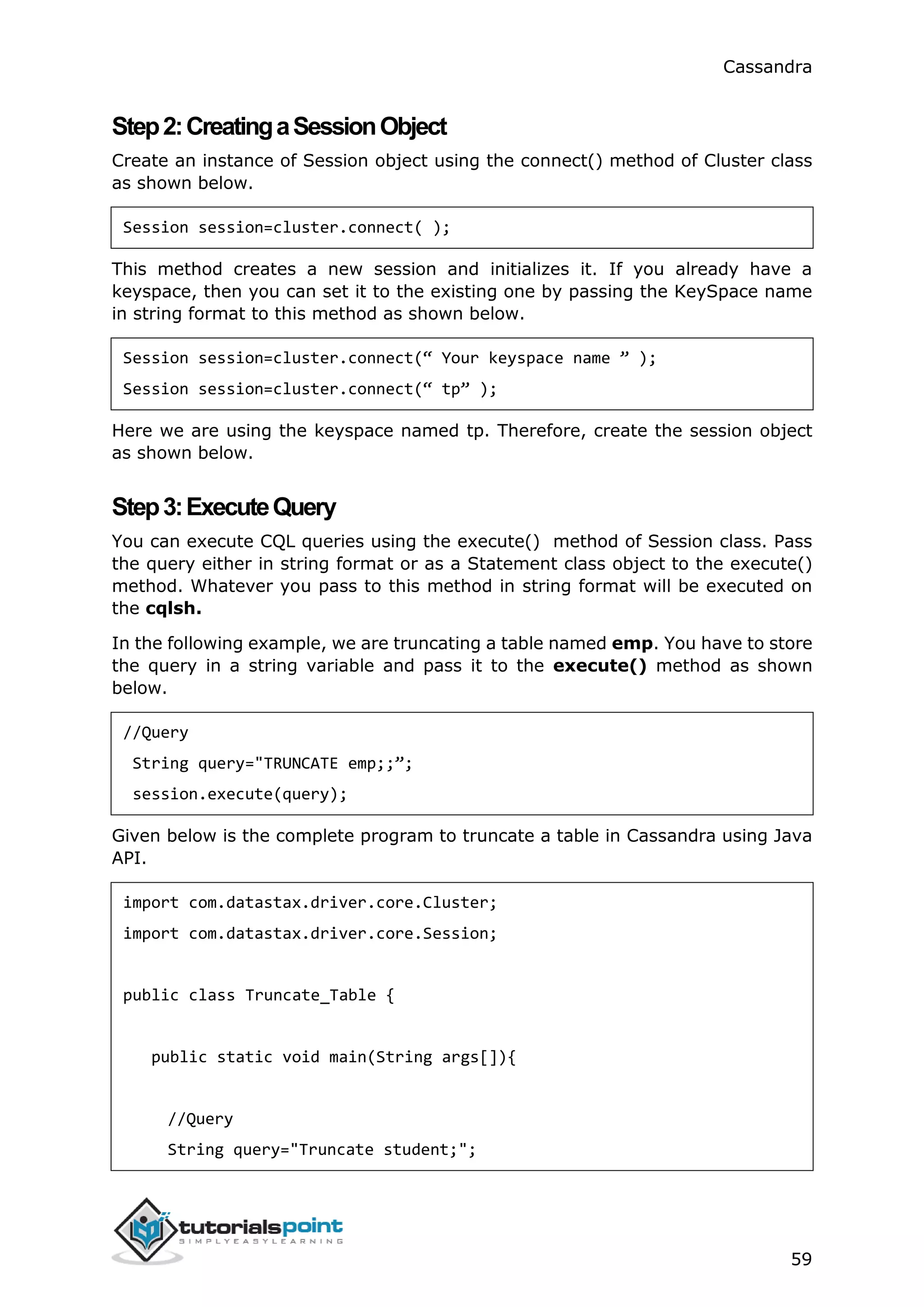 Cassandra
59
Step2:CreatingaSessionObject
Create an instance of Session object using the connect() method of Cluster class
as shown below.
Session session=cluster.connect( );
This method creates a new session and initializes it. If you already have a
keyspace, then you can set it to the existing one by passing the KeySpace name
in string format to this method as shown below.
Session session=cluster.connect(“ Your keyspace name ” );
Session session=cluster.connect(“ tp” );
Here we are using the keyspace named tp. Therefore, create the session object
as shown below.
Step3:ExecuteQuery
You can execute CQL queries using the execute() method of Session class. Pass
the query either in string format or as a Statement class object to the execute()
method. Whatever you pass to this method in string format will be executed on
the cqlsh.
In the following example, we are truncating a table named emp. You have to store
the query in a string variable and pass it to the execute() method as shown
below.
//Query
String query="TRUNCATE emp;;”;
session.execute(query);
Given below is the complete program to truncate a table in Cassandra using Java
API.
import com.datastax.driver.core.Cluster;
import com.datastax.driver.core.Session;
public class Truncate_Table {
public static void main(String args[]){
//Query
String query="Truncate student;";
 