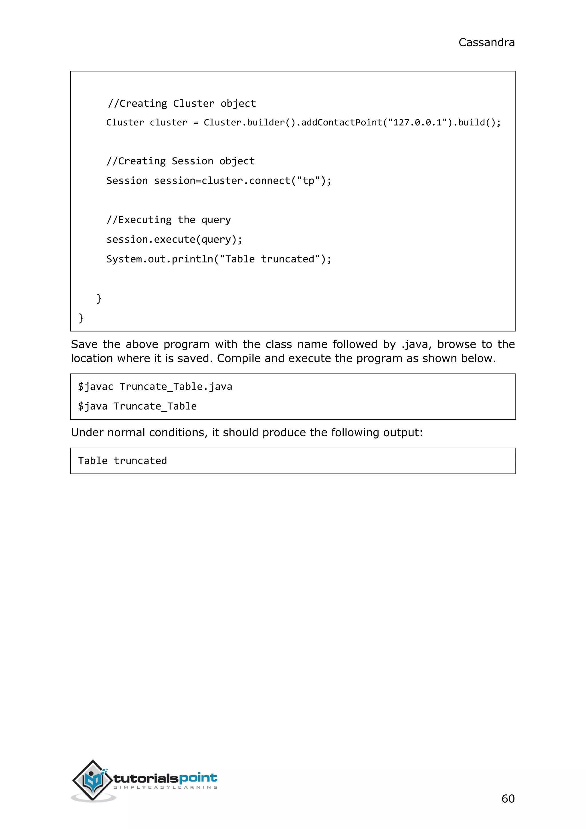 Cassandra
60
//Creating Cluster object
Cluster cluster = Cluster.builder().addContactPoint("127.0.0.1").build();
//Creating Session object
Session session=cluster.connect("tp");
//Executing the query
session.execute(query);
System.out.println("Table truncated");
}
}
Save the above program with the class name followed by .java, browse to the
location where it is saved. Compile and execute the program as shown below.
$javac Truncate_Table.java
$java Truncate_Table
Under normal conditions, it should produce the following output:
Table truncated
 