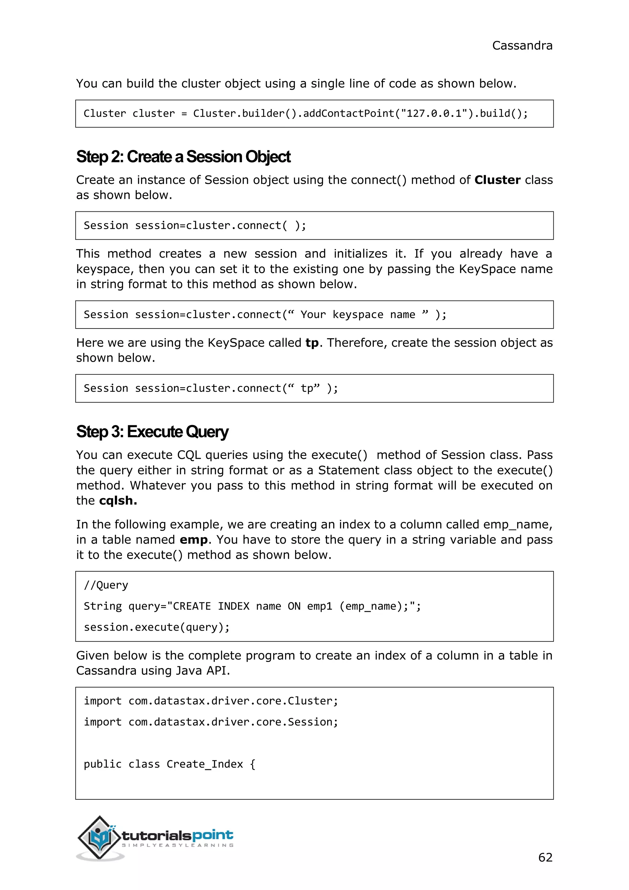 Cassandra
62
You can build the cluster object using a single line of code as shown below.
Cluster cluster = Cluster.builder().addContactPoint("127.0.0.1").build();
Step2:CreateaSessionObject
Create an instance of Session object using the connect() method of Cluster class
as shown below.
Session session=cluster.connect( );
This method creates a new session and initializes it. If you already have a
keyspace, then you can set it to the existing one by passing the KeySpace name
in string format to this method as shown below.
Session session=cluster.connect(“ Your keyspace name ” );
Here we are using the KeySpace called tp. Therefore, create the session object as
shown below.
Session session=cluster.connect(“ tp” );
Step3:ExecuteQuery
You can execute CQL queries using the execute() method of Session class. Pass
the query either in string format or as a Statement class object to the execute()
method. Whatever you pass to this method in string format will be executed on
the cqlsh.
In the following example, we are creating an index to a column called emp_name,
in a table named emp. You have to store the query in a string variable and pass
it to the execute() method as shown below.
//Query
String query="CREATE INDEX name ON emp1 (emp_name);";
session.execute(query);
Given below is the complete program to create an index of a column in a table in
Cassandra using Java API.
import com.datastax.driver.core.Cluster;
import com.datastax.driver.core.Session;
public class Create_Index {
 