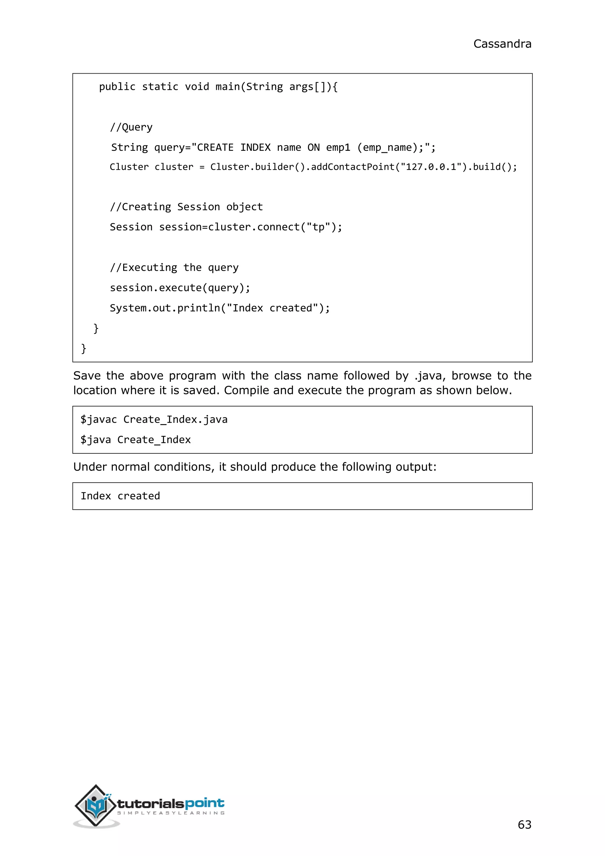 Cassandra
63
public static void main(String args[]){
//Query
String query="CREATE INDEX name ON emp1 (emp_name);";
Cluster cluster = Cluster.builder().addContactPoint("127.0.0.1").build();
//Creating Session object
Session session=cluster.connect("tp");
//Executing the query
session.execute(query);
System.out.println("Index created");
}
}
Save the above program with the class name followed by .java, browse to the
location where it is saved. Compile and execute the program as shown below.
$javac Create_Index.java
$java Create_Index
Under normal conditions, it should produce the following output:
Index created
 