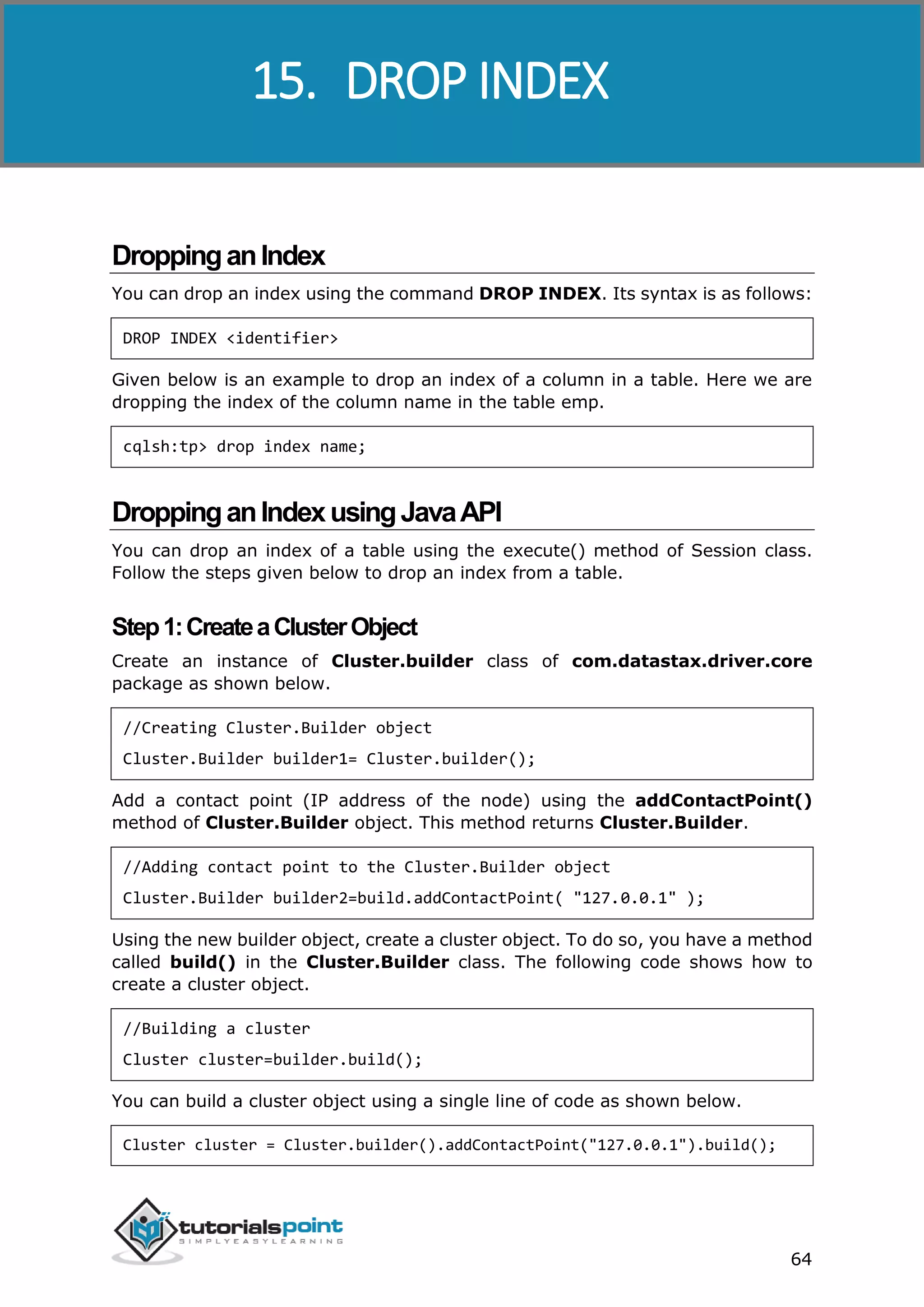 Cassandra
64
DroppinganIndex
You can drop an index using the command DROP INDEX. Its syntax is as follows:
DROP INDEX <identifier>
Given below is an example to drop an index of a column in a table. Here we are
dropping the index of the column name in the table emp.
cqlsh:tp> drop index name;
DroppinganIndexusingJavaAPI
You can drop an index of a table using the execute() method of Session class.
Follow the steps given below to drop an index from a table.
Step1:CreateaClusterObject
Create an instance of Cluster.builder class of com.datastax.driver.core
package as shown below.
//Creating Cluster.Builder object
Cluster.Builder builder1= Cluster.builder();
Add a contact point (IP address of the node) using the addContactPoint()
method of Cluster.Builder object. This method returns Cluster.Builder.
//Adding contact point to the Cluster.Builder object
Cluster.Builder builder2=build.addContactPoint( "127.0.0.1" );
Using the new builder object, create a cluster object. To do so, you have a method
called build() in the Cluster.Builder class. The following code shows how to
create a cluster object.
//Building a cluster
Cluster cluster=builder.build();
You can build a cluster object using a single line of code as shown below.
Cluster cluster = Cluster.builder().addContactPoint("127.0.0.1").build();
15. DROP INDEX
 