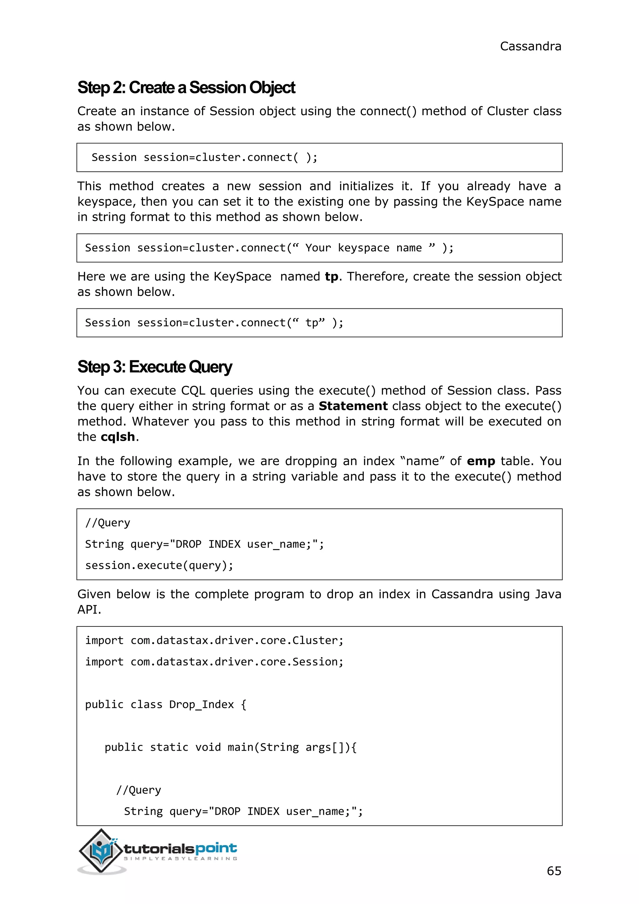 Cassandra
65
Step2:CreateaSessionObject
Create an instance of Session object using the connect() method of Cluster class
as shown below.
Session session=cluster.connect( );
This method creates a new session and initializes it. If you already have a
keyspace, then you can set it to the existing one by passing the KeySpace name
in string format to this method as shown below.
Session session=cluster.connect(“ Your keyspace name ” );
Here we are using the KeySpace named tp. Therefore, create the session object
as shown below.
Session session=cluster.connect(“ tp” );
Step3:ExecuteQuery
You can execute CQL queries using the execute() method of Session class. Pass
the query either in string format or as a Statement class object to the execute()
method. Whatever you pass to this method in string format will be executed on
the cqlsh.
In the following example, we are dropping an index “name” of emp table. You
have to store the query in a string variable and pass it to the execute() method
as shown below.
//Query
String query="DROP INDEX user_name;";
session.execute(query);
Given below is the complete program to drop an index in Cassandra using Java
API.
import com.datastax.driver.core.Cluster;
import com.datastax.driver.core.Session;
public class Drop_Index {
public static void main(String args[]){
//Query
String query="DROP INDEX user_name;";
 