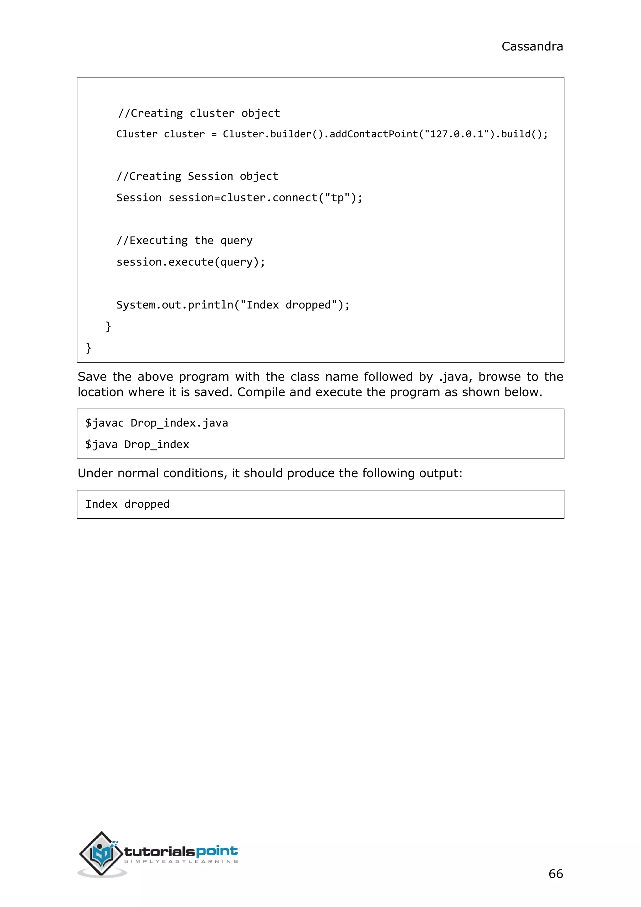 Cassandra
66
//Creating cluster object
Cluster cluster = Cluster.builder().addContactPoint("127.0.0.1").build();
//Creating Session object
Session session=cluster.connect("tp");
//Executing the query
session.execute(query);
System.out.println("Index dropped");
}
}
Save the above program with the class name followed by .java, browse to the
location where it is saved. Compile and execute the program as shown below.
$javac Drop_index.java
$java Drop_index
Under normal conditions, it should produce the following output:
Index dropped
 