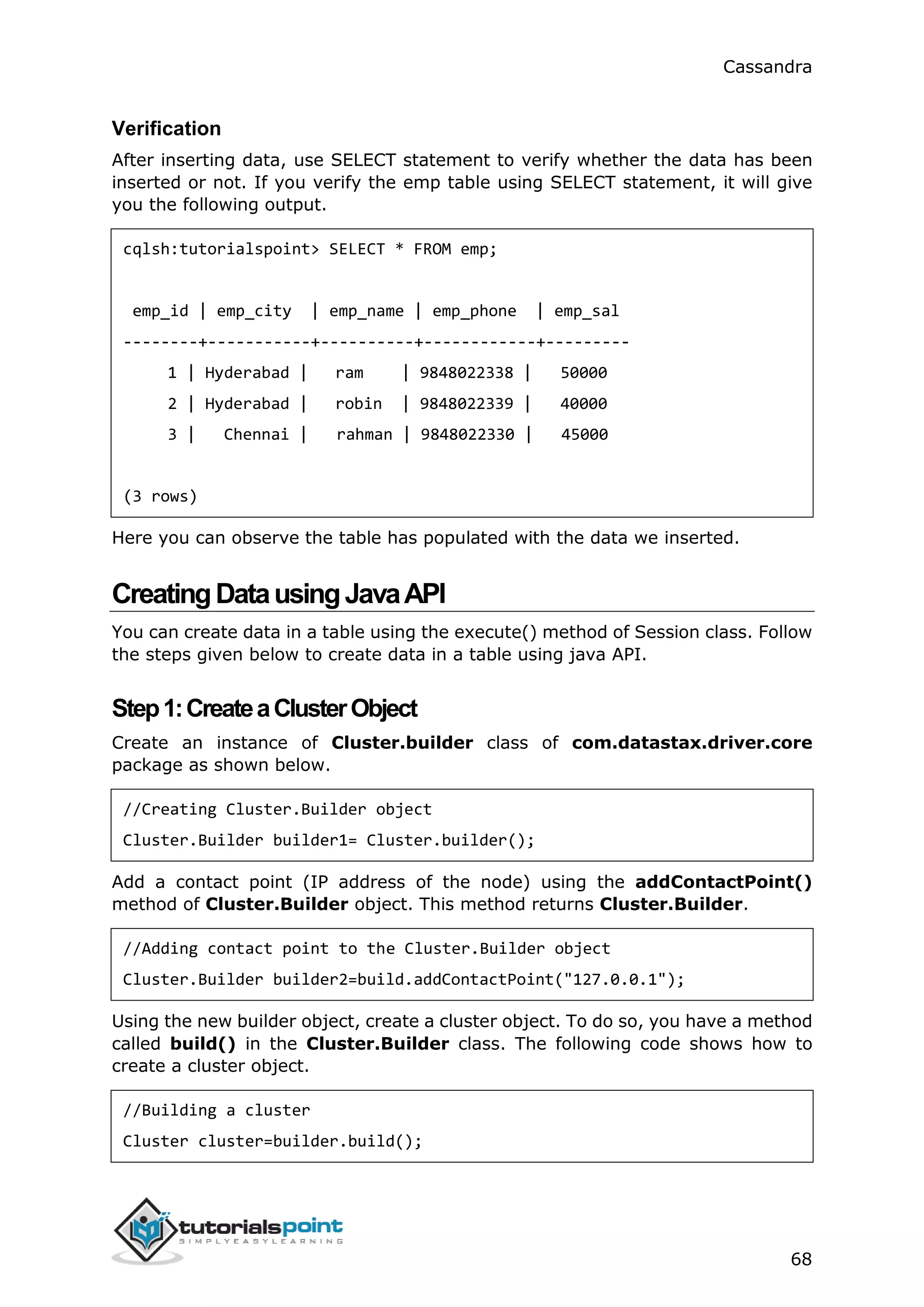 Cassandra
68
Verification
After inserting data, use SELECT statement to verify whether the data has been
inserted or not. If you verify the emp table using SELECT statement, it will give
you the following output.
cqlsh:tutorialspoint> SELECT * FROM emp;
emp_id | emp_city | emp_name | emp_phone | emp_sal
--------+-----------+----------+------------+---------
1 | Hyderabad | ram | 9848022338 | 50000
2 | Hyderabad | robin | 9848022339 | 40000
3 | Chennai | rahman | 9848022330 | 45000
(3 rows)
Here you can observe the table has populated with the data we inserted.
CreatingDatausingJavaAPI
You can create data in a table using the execute() method of Session class. Follow
the steps given below to create data in a table using java API.
Step1:CreateaClusterObject
Create an instance of Cluster.builder class of com.datastax.driver.core
package as shown below.
//Creating Cluster.Builder object
Cluster.Builder builder1= Cluster.builder();
Add a contact point (IP address of the node) using the addContactPoint()
method of Cluster.Builder object. This method returns Cluster.Builder.
//Adding contact point to the Cluster.Builder object
Cluster.Builder builder2=build.addContactPoint("127.0.0.1");
Using the new builder object, create a cluster object. To do so, you have a method
called build() in the Cluster.Builder class. The following code shows how to
create a cluster object.
//Building a cluster
Cluster cluster=builder.build();
 
