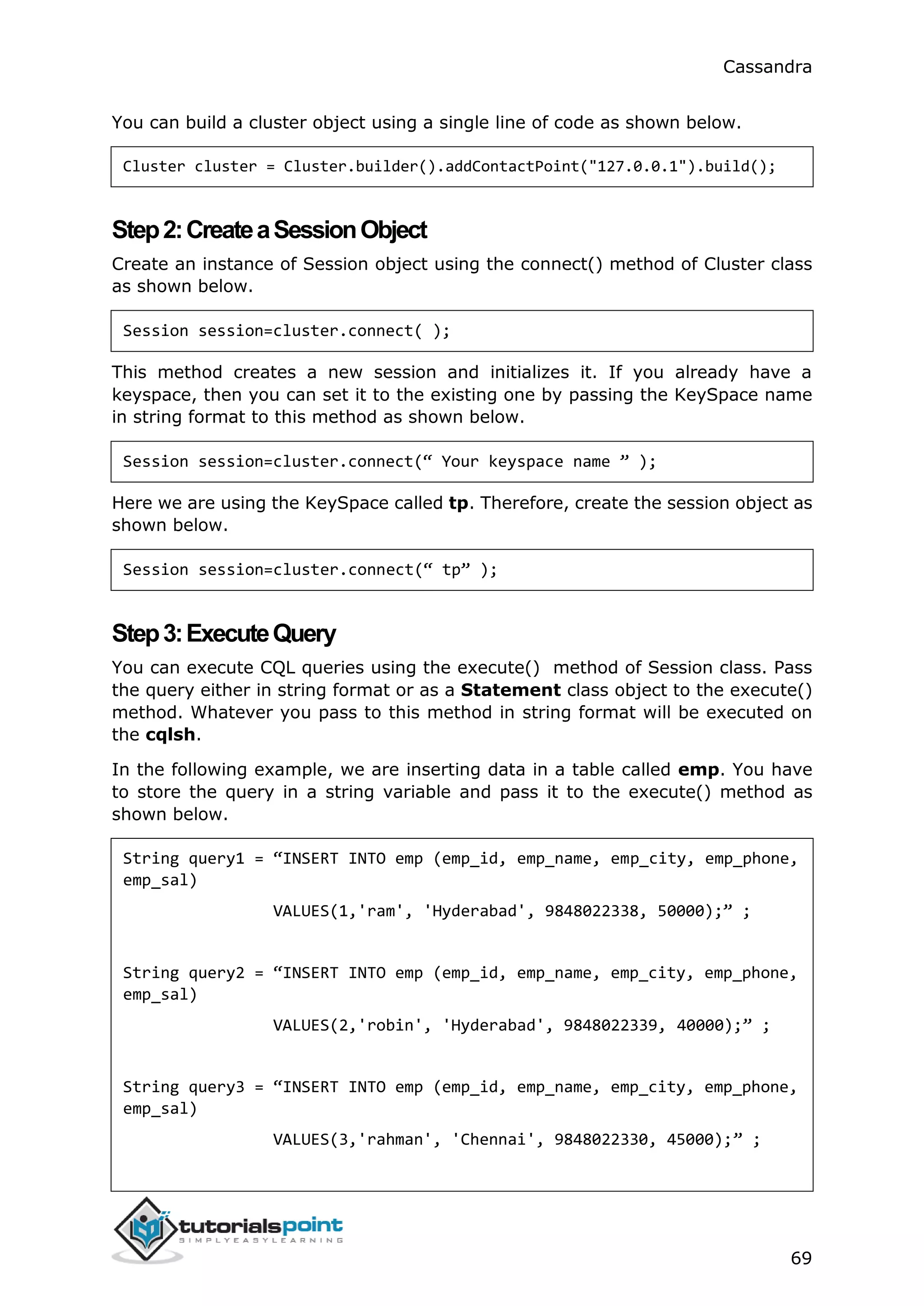 Cassandra
69
You can build a cluster object using a single line of code as shown below.
Cluster cluster = Cluster.builder().addContactPoint("127.0.0.1").build();
Step2:CreateaSessionObject
Create an instance of Session object using the connect() method of Cluster class
as shown below.
Session session=cluster.connect( );
This method creates a new session and initializes it. If you already have a
keyspace, then you can set it to the existing one by passing the KeySpace name
in string format to this method as shown below.
Session session=cluster.connect(“ Your keyspace name ” );
Here we are using the KeySpace called tp. Therefore, create the session object as
shown below.
Session session=cluster.connect(“ tp” );
Step3:ExecuteQuery
You can execute CQL queries using the execute() method of Session class. Pass
the query either in string format or as a Statement class object to the execute()
method. Whatever you pass to this method in string format will be executed on
the cqlsh.
In the following example, we are inserting data in a table called emp. You have
to store the query in a string variable and pass it to the execute() method as
shown below.
String query1 = “INSERT INTO emp (emp_id, emp_name, emp_city, emp_phone,
emp_sal)
VALUES(1,'ram', 'Hyderabad', 9848022338, 50000);” ;
String query2 = “INSERT INTO emp (emp_id, emp_name, emp_city, emp_phone,
emp_sal)
VALUES(2,'robin', 'Hyderabad', 9848022339, 40000);” ;
String query3 = “INSERT INTO emp (emp_id, emp_name, emp_city, emp_phone,
emp_sal)
VALUES(3,'rahman', 'Chennai', 9848022330, 45000);” ;
 
