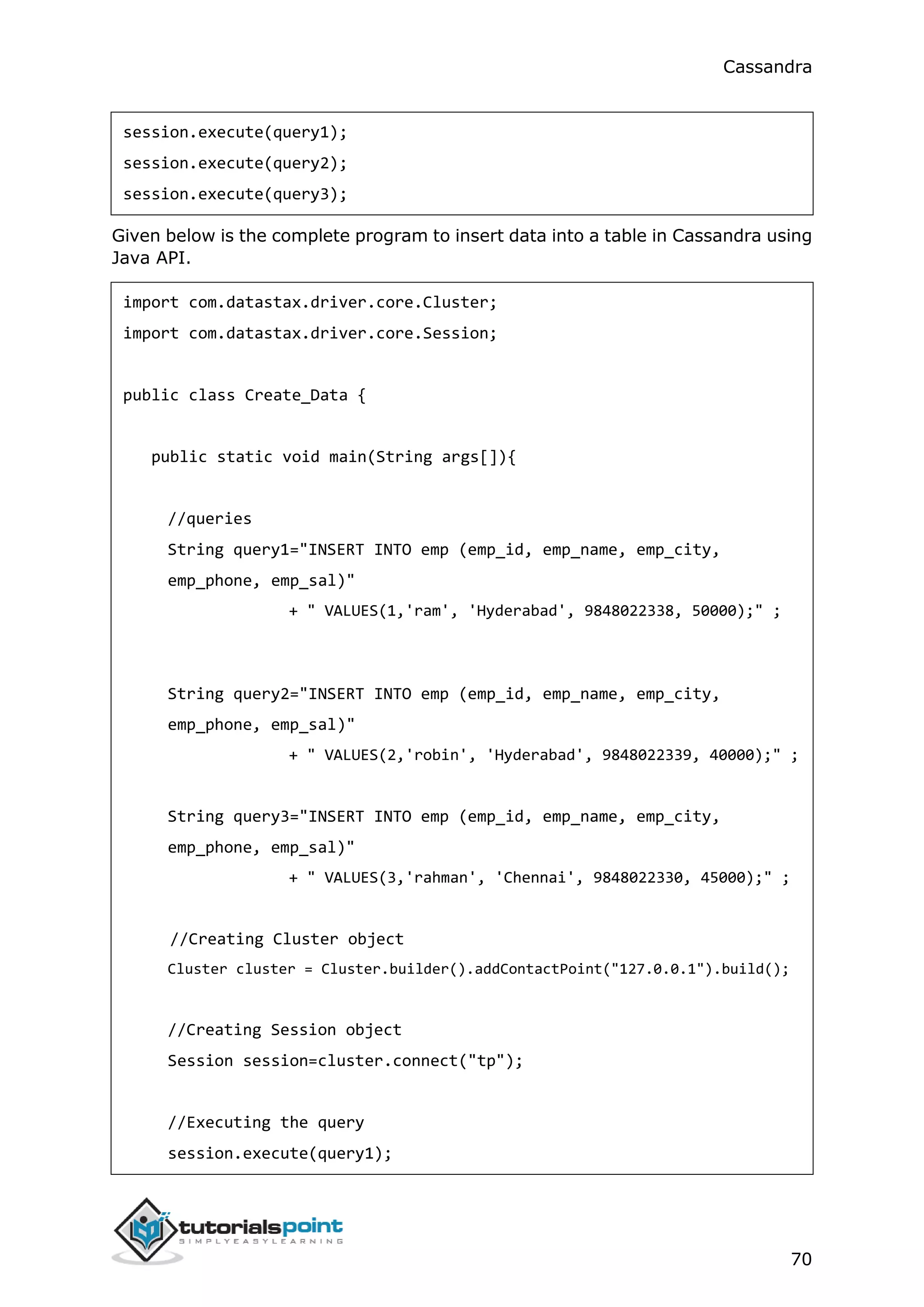 Cassandra
70
session.execute(query1);
session.execute(query2);
session.execute(query3);
Given below is the complete program to insert data into a table in Cassandra using
Java API.
import com.datastax.driver.core.Cluster;
import com.datastax.driver.core.Session;
public class Create_Data {
public static void main(String args[]){
//queries
String query1="INSERT INTO emp (emp_id, emp_name, emp_city,
emp_phone, emp_sal)"
+ " VALUES(1,'ram', 'Hyderabad', 9848022338, 50000);" ;
String query2="INSERT INTO emp (emp_id, emp_name, emp_city,
emp_phone, emp_sal)"
+ " VALUES(2,'robin', 'Hyderabad', 9848022339, 40000);" ;
String query3="INSERT INTO emp (emp_id, emp_name, emp_city,
emp_phone, emp_sal)"
+ " VALUES(3,'rahman', 'Chennai', 9848022330, 45000);" ;
//Creating Cluster object
Cluster cluster = Cluster.builder().addContactPoint("127.0.0.1").build();
//Creating Session object
Session session=cluster.connect("tp");
//Executing the query
session.execute(query1);
 