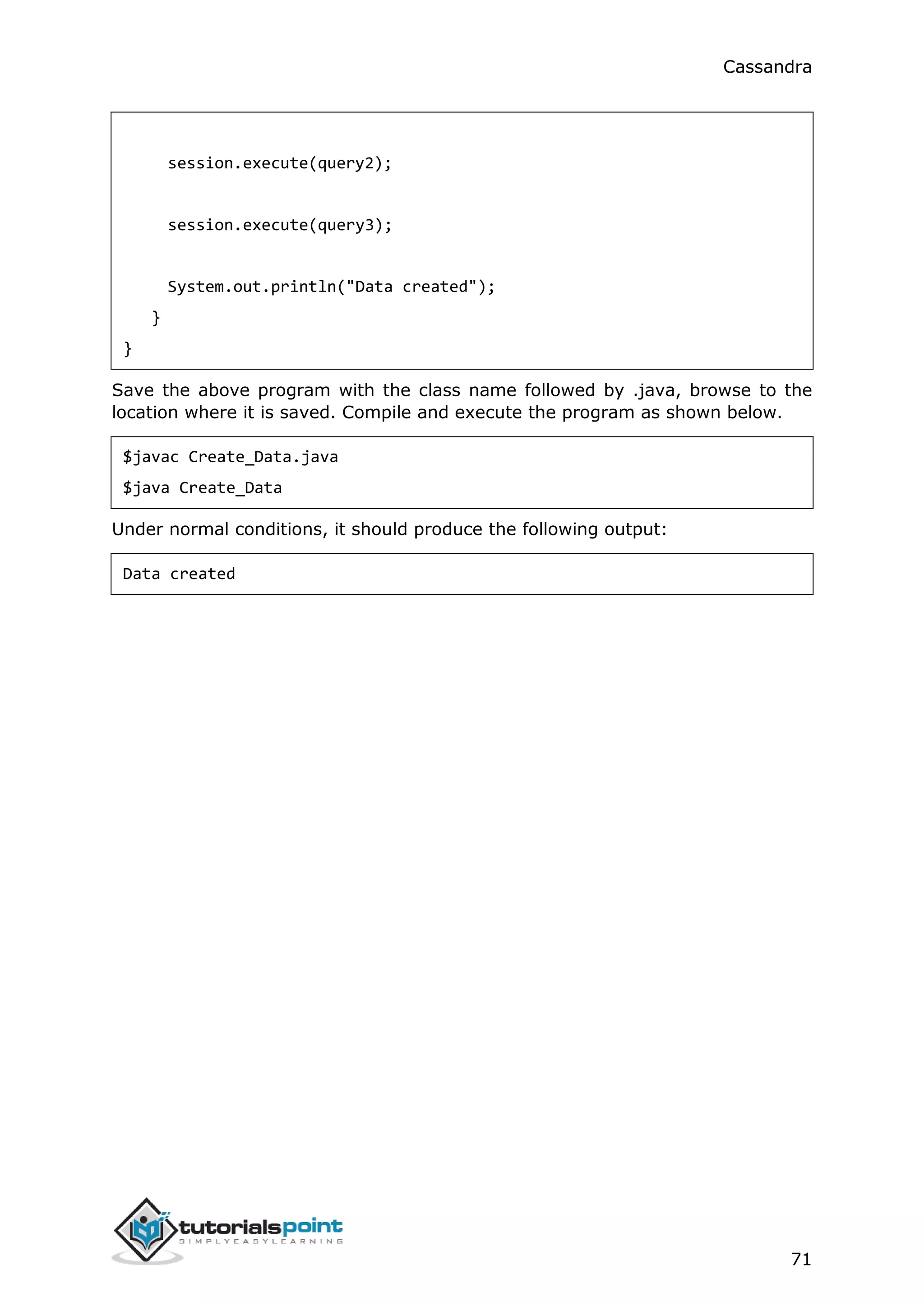 Cassandra
71
session.execute(query2);
session.execute(query3);
System.out.println("Data created");
}
}
Save the above program with the class name followed by .java, browse to the
location where it is saved. Compile and execute the program as shown below.
$javac Create_Data.java
$java Create_Data
Under normal conditions, it should produce the following output:
Data created
 