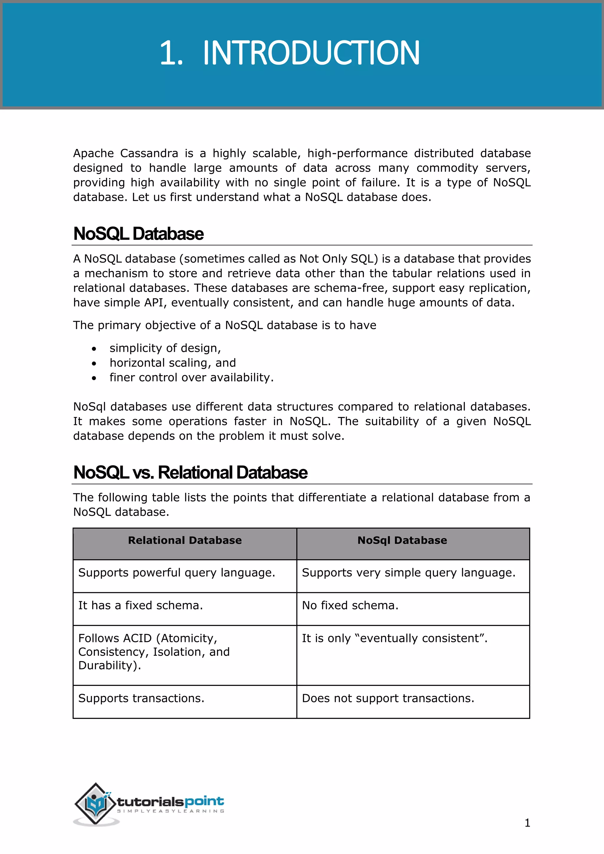 Cassandra
1
Apache Cassandra is a highly scalable, high-performance distributed database
designed to handle large amounts of data across many commodity servers,
providing high availability with no single point of failure. It is a type of NoSQL
database. Let us first understand what a NoSQL database does.
NoSQLDatabase
A NoSQL database (sometimes called as Not Only SQL) is a database that provides
a mechanism to store and retrieve data other than the tabular relations used in
relational databases. These databases are schema-free, support easy replication,
have simple API, eventually consistent, and can handle huge amounts of data.
The primary objective of a NoSQL database is to have
 simplicity of design,
 horizontal scaling, and
 finer control over availability.
NoSql databases use different data structures compared to relational databases.
It makes some operations faster in NoSQL. The suitability of a given NoSQL
database depends on the problem it must solve.
NoSQLvs.RelationalDatabase
The following table lists the points that differentiate a relational database from a
NoSQL database.
Relational Database NoSql Database
Supports powerful query language. Supports very simple query language.
It has a fixed schema. No fixed schema.
Follows ACID (Atomicity,
Consistency, Isolation, and
Durability).
It is only “eventually consistent”.
Supports transactions. Does not support transactions.
1. INTRODUCTION
 
