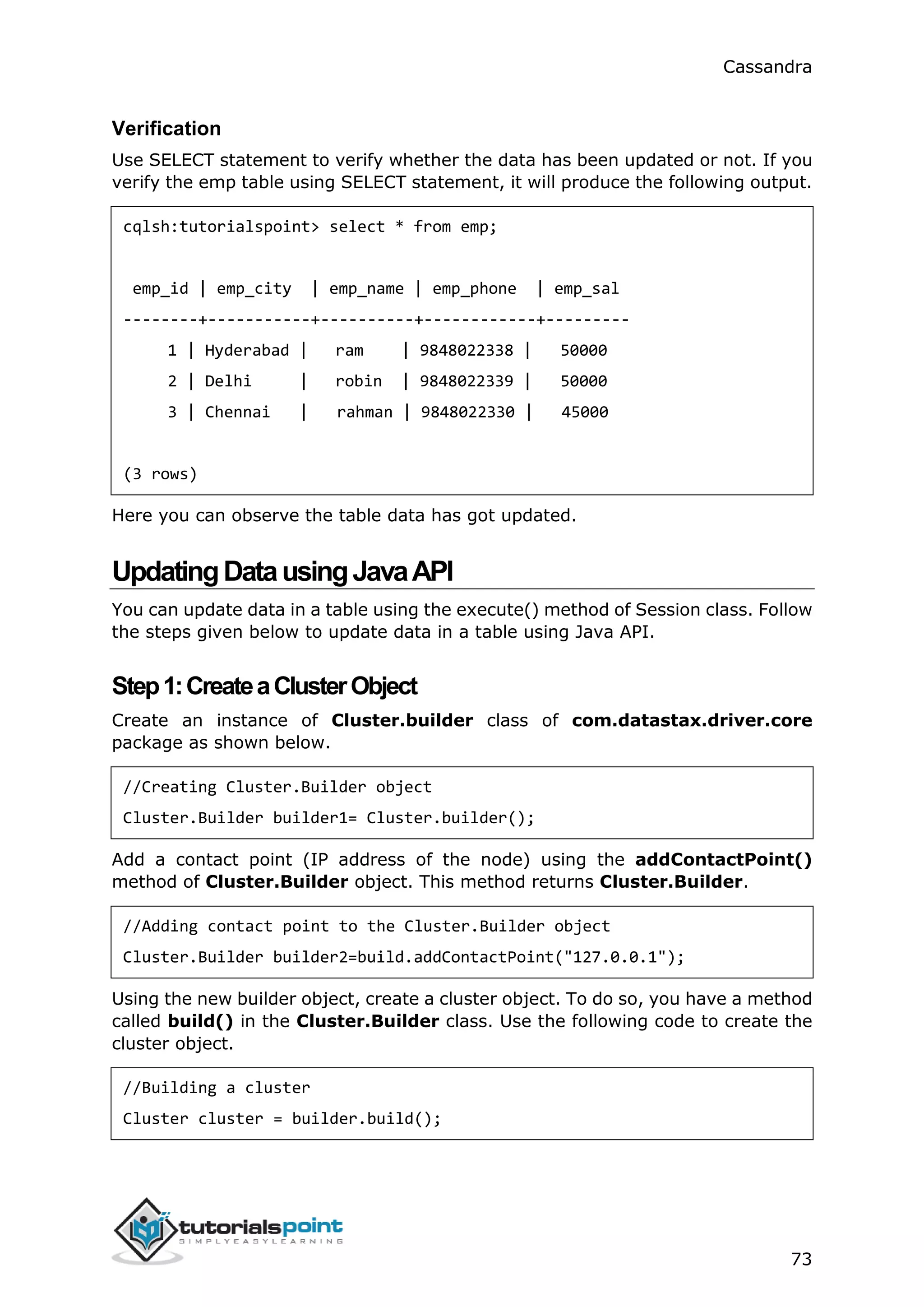 Cassandra
73
Verification
Use SELECT statement to verify whether the data has been updated or not. If you
verify the emp table using SELECT statement, it will produce the following output.
cqlsh:tutorialspoint> select * from emp;
emp_id | emp_city | emp_name | emp_phone | emp_sal
--------+-----------+----------+------------+---------
1 | Hyderabad | ram | 9848022338 | 50000
2 | Delhi | robin | 9848022339 | 50000
3 | Chennai | rahman | 9848022330 | 45000
(3 rows)
Here you can observe the table data has got updated.
UpdatingDatausingJavaAPI
You can update data in a table using the execute() method of Session class. Follow
the steps given below to update data in a table using Java API.
Step1:CreateaClusterObject
Create an instance of Cluster.builder class of com.datastax.driver.core
package as shown below.
//Creating Cluster.Builder object
Cluster.Builder builder1= Cluster.builder();
Add a contact point (IP address of the node) using the addContactPoint()
method of Cluster.Builder object. This method returns Cluster.Builder.
//Adding contact point to the Cluster.Builder object
Cluster.Builder builder2=build.addContactPoint("127.0.0.1");
Using the new builder object, create a cluster object. To do so, you have a method
called build() in the Cluster.Builder class. Use the following code to create the
cluster object.
//Building a cluster
Cluster cluster = builder.build();
 