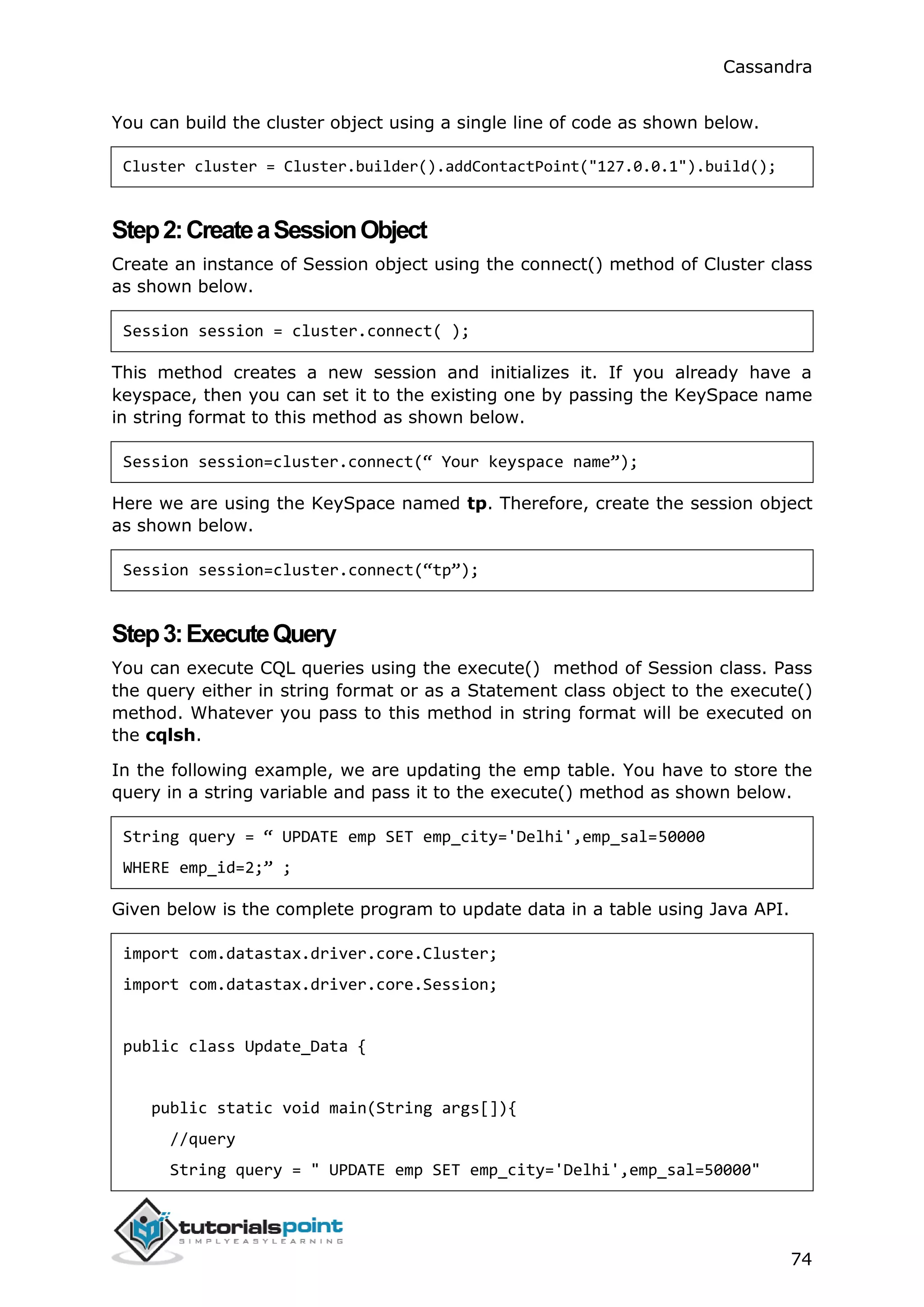 Cassandra
74
You can build the cluster object using a single line of code as shown below.
Cluster cluster = Cluster.builder().addContactPoint("127.0.0.1").build();
Step2:CreateaSessionObject
Create an instance of Session object using the connect() method of Cluster class
as shown below.
Session session = cluster.connect( );
This method creates a new session and initializes it. If you already have a
keyspace, then you can set it to the existing one by passing the KeySpace name
in string format to this method as shown below.
Session session=cluster.connect(“ Your keyspace name”);
Here we are using the KeySpace named tp. Therefore, create the session object
as shown below.
Session session=cluster.connect(“tp”);
Step3:ExecuteQuery
You can execute CQL queries using the execute() method of Session class. Pass
the query either in string format or as a Statement class object to the execute()
method. Whatever you pass to this method in string format will be executed on
the cqlsh.
In the following example, we are updating the emp table. You have to store the
query in a string variable and pass it to the execute() method as shown below.
String query = “ UPDATE emp SET emp_city='Delhi',emp_sal=50000
WHERE emp_id=2;” ;
Given below is the complete program to update data in a table using Java API.
import com.datastax.driver.core.Cluster;
import com.datastax.driver.core.Session;
public class Update_Data {
public static void main(String args[]){
//query
String query = " UPDATE emp SET emp_city='Delhi',emp_sal=50000"
 