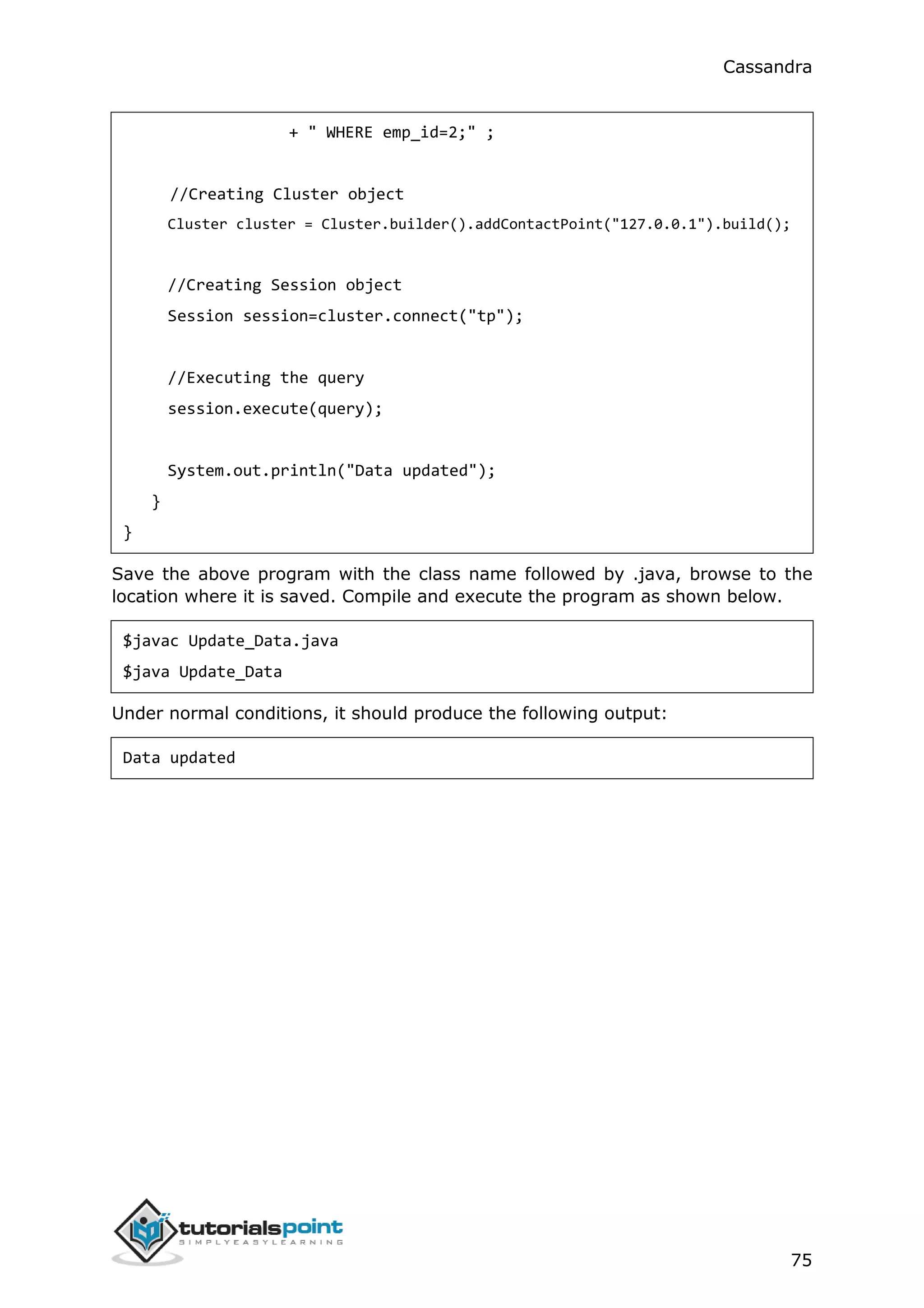 Cassandra
75
+ " WHERE emp_id=2;" ;
//Creating Cluster object
Cluster cluster = Cluster.builder().addContactPoint("127.0.0.1").build();
//Creating Session object
Session session=cluster.connect("tp");
//Executing the query
session.execute(query);
System.out.println("Data updated");
}
}
Save the above program with the class name followed by .java, browse to the
location where it is saved. Compile and execute the program as shown below.
$javac Update_Data.java
$java Update_Data
Under normal conditions, it should produce the following output:
Data updated
 