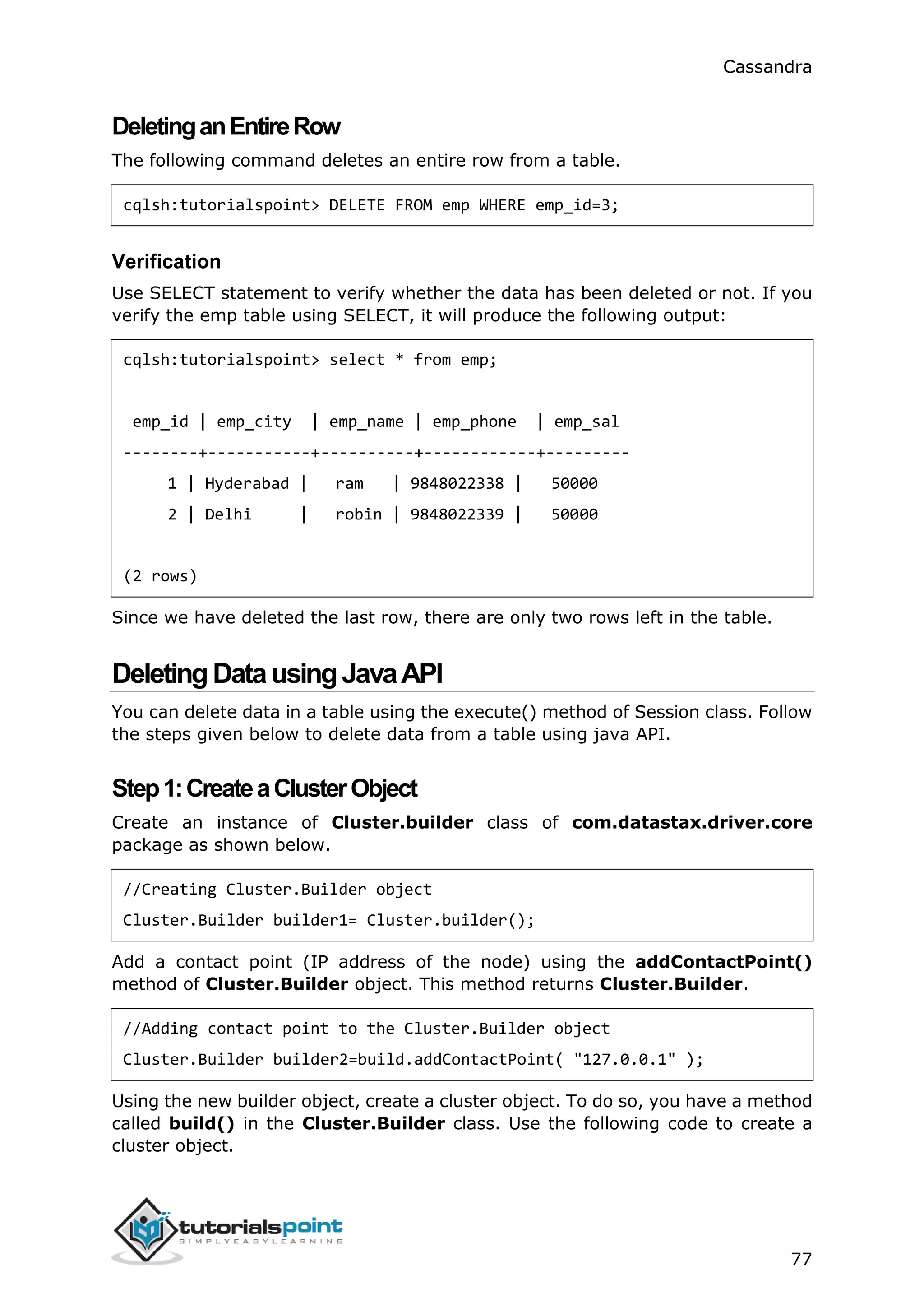 Cassandra
77
DeletinganEntireRow
The following command deletes an entire row from a table.
cqlsh:tutorialspoint> DELETE FROM emp WHERE emp_id=3;
Verification
Use SELECT statement to verify whether the data has been deleted or not. If you
verify the emp table using SELECT, it will produce the following output:
cqlsh:tutorialspoint> select * from emp;
emp_id | emp_city | emp_name | emp_phone | emp_sal
--------+-----------+----------+------------+---------
1 | Hyderabad | ram | 9848022338 | 50000
2 | Delhi | robin | 9848022339 | 50000
(2 rows)
Since we have deleted the last row, there are only two rows left in the table.
DeletingDatausingJavaAPI
You can delete data in a table using the execute() method of Session class. Follow
the steps given below to delete data from a table using java API.
Step1:CreateaClusterObject
Create an instance of Cluster.builder class of com.datastax.driver.core
package as shown below.
//Creating Cluster.Builder object
Cluster.Builder builder1= Cluster.builder();
Add a contact point (IP address of the node) using the addContactPoint()
method of Cluster.Builder object. This method returns Cluster.Builder.
//Adding contact point to the Cluster.Builder object
Cluster.Builder builder2=build.addContactPoint( "127.0.0.1" );
Using the new builder object, create a cluster object. To do so, you have a method
called build() in the Cluster.Builder class. Use the following code to create a
cluster object.
 