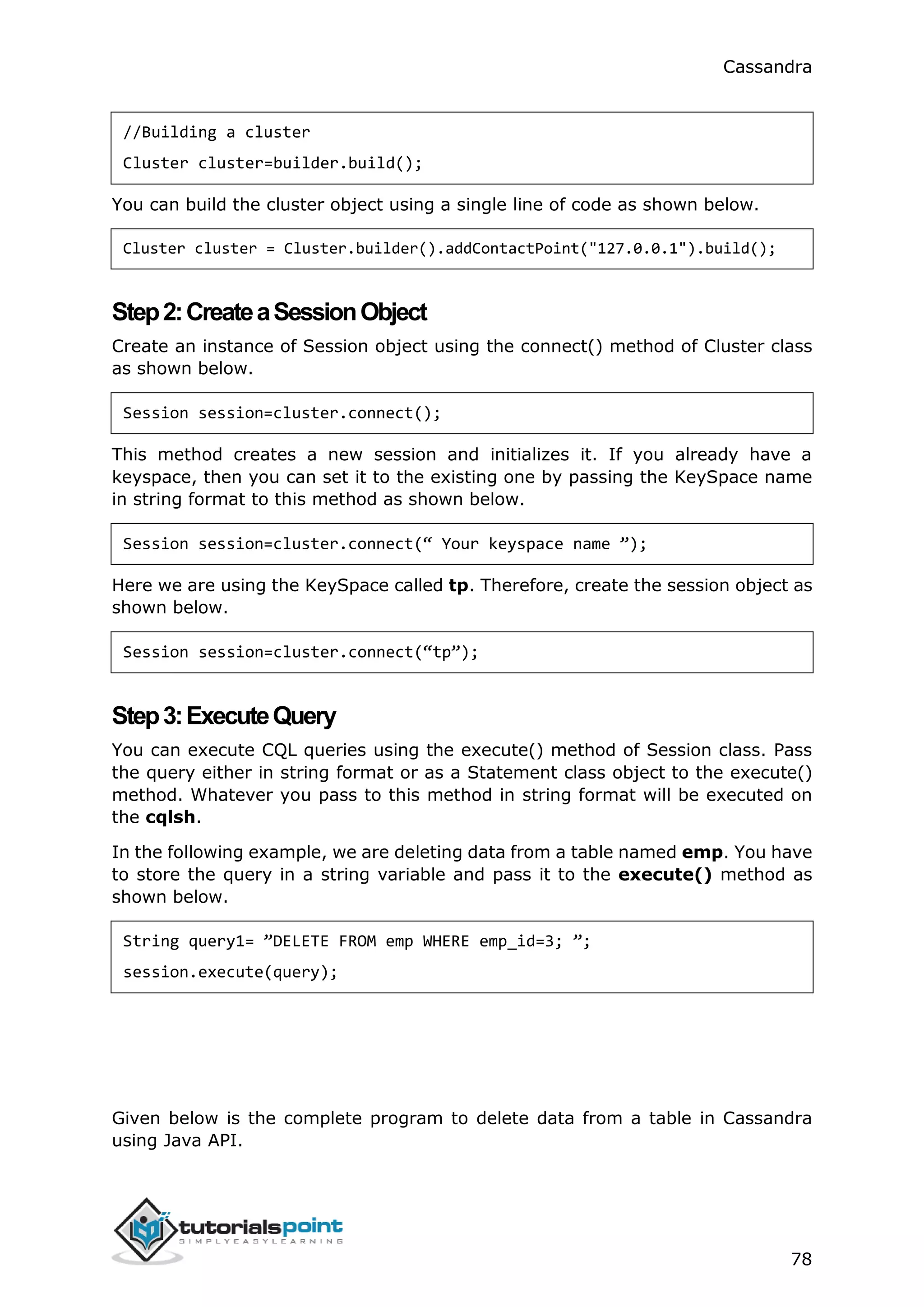 Cassandra
78
//Building a cluster
Cluster cluster=builder.build();
You can build the cluster object using a single line of code as shown below.
Cluster cluster = Cluster.builder().addContactPoint("127.0.0.1").build();
Step2:CreateaSessionObject
Create an instance of Session object using the connect() method of Cluster class
as shown below.
Session session=cluster.connect();
This method creates a new session and initializes it. If you already have a
keyspace, then you can set it to the existing one by passing the KeySpace name
in string format to this method as shown below.
Session session=cluster.connect(“ Your keyspace name ”);
Here we are using the KeySpace called tp. Therefore, create the session object as
shown below.
Session session=cluster.connect(“tp”);
Step3:ExecuteQuery
You can execute CQL queries using the execute() method of Session class. Pass
the query either in string format or as a Statement class object to the execute()
method. Whatever you pass to this method in string format will be executed on
the cqlsh.
In the following example, we are deleting data from a table named emp. You have
to store the query in a string variable and pass it to the execute() method as
shown below.
String query1= ”DELETE FROM emp WHERE emp_id=3; ”;
session.execute(query);
Given below is the complete program to delete data from a table in Cassandra
using Java API.
 