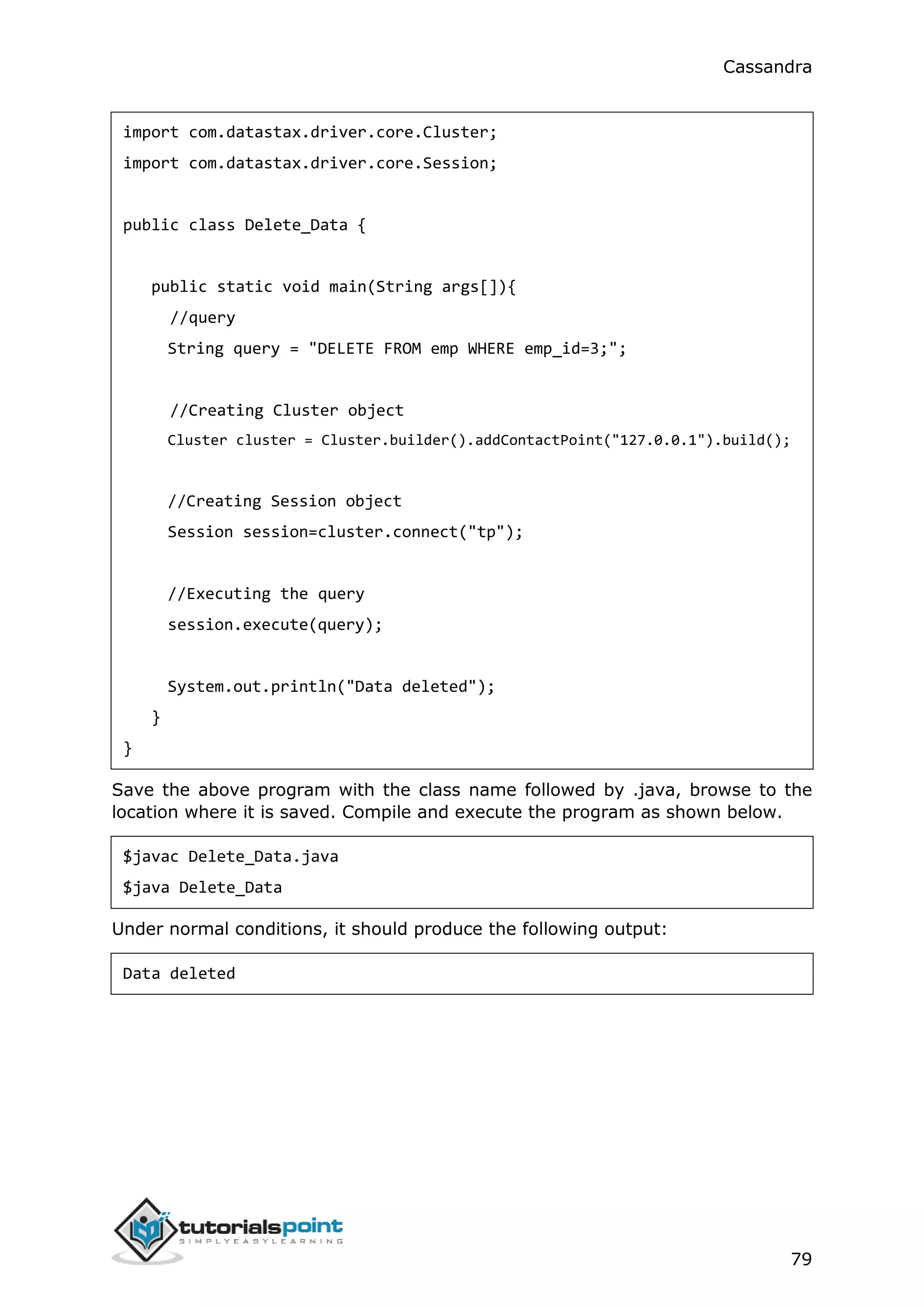 Cassandra
79
import com.datastax.driver.core.Cluster;
import com.datastax.driver.core.Session;
public class Delete_Data {
public static void main(String args[]){
//query
String query = "DELETE FROM emp WHERE emp_id=3;";
//Creating Cluster object
Cluster cluster = Cluster.builder().addContactPoint("127.0.0.1").build();
//Creating Session object
Session session=cluster.connect("tp");
//Executing the query
session.execute(query);
System.out.println("Data deleted");
}
}
Save the above program with the class name followed by .java, browse to the
location where it is saved. Compile and execute the program as shown below.
$javac Delete_Data.java
$java Delete_Data
Under normal conditions, it should produce the following output:
Data deleted
 