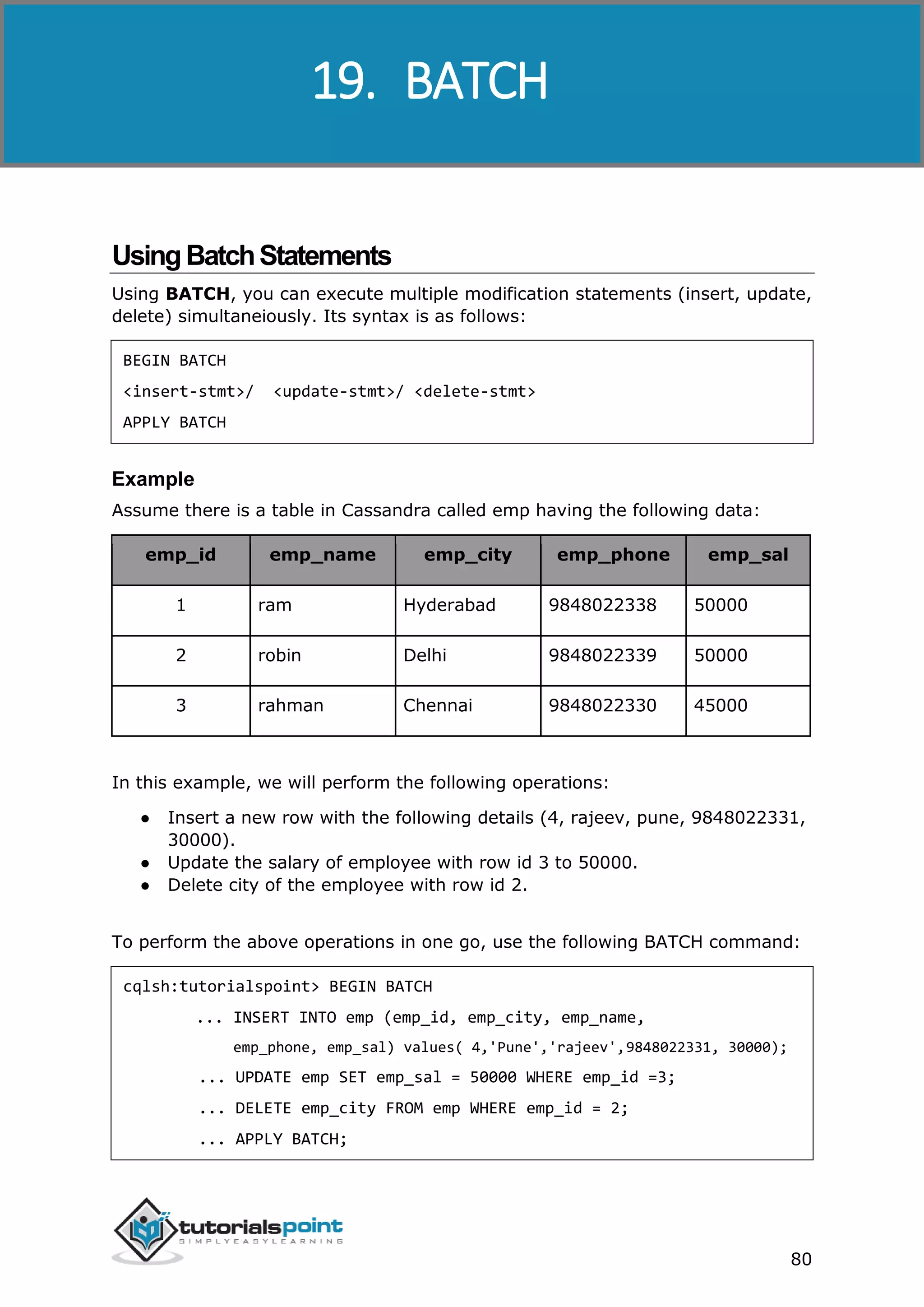 Cassandra
80
UsingBatchStatements
Using BATCH, you can execute multiple modification statements (insert, update,
delete) simultaneiously. Its syntax is as follows:
BEGIN BATCH
<insert-stmt>/ <update-stmt>/ <delete-stmt>
APPLY BATCH
Example
Assume there is a table in Cassandra called emp having the following data:
emp_id emp_name emp_city emp_phone emp_sal
1 ram Hyderabad 9848022338 50000
2 robin Delhi 9848022339 50000
3 rahman Chennai 9848022330 45000
In this example, we will perform the following operations:
● Insert a new row with the following details (4, rajeev, pune, 9848022331,
30000).
● Update the salary of employee with row id 3 to 50000.
● Delete city of the employee with row id 2.
To perform the above operations in one go, use the following BATCH command:
cqlsh:tutorialspoint> BEGIN BATCH
... INSERT INTO emp (emp_id, emp_city, emp_name,
emp_phone, emp_sal) values( 4,'Pune','rajeev',9848022331, 30000);
... UPDATE emp SET emp_sal = 50000 WHERE emp_id =3;
... DELETE emp_city FROM emp WHERE emp_id = 2;
... APPLY BATCH;
19. BATCH
 