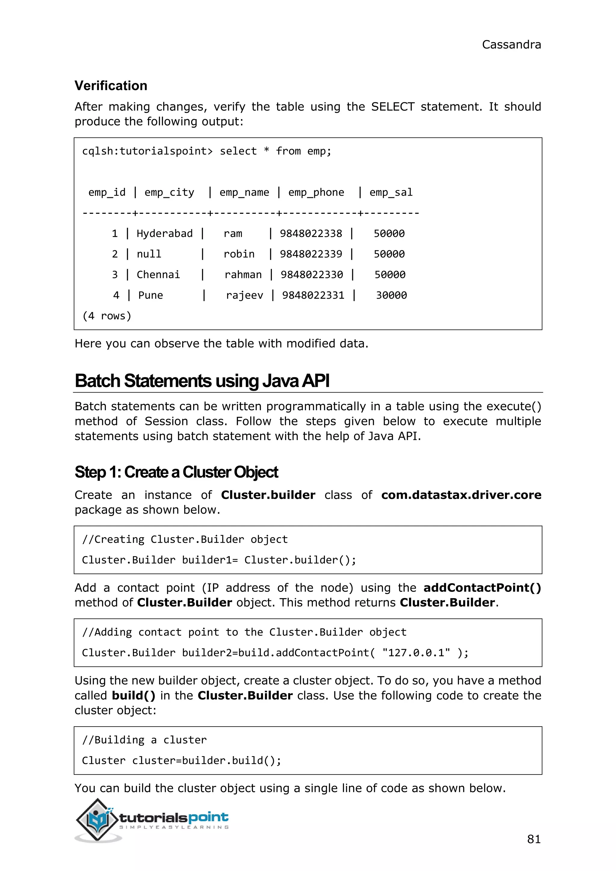 Cassandra
81
Verification
After making changes, verify the table using the SELECT statement. It should
produce the following output:
cqlsh:tutorialspoint> select * from emp;
emp_id | emp_city | emp_name | emp_phone | emp_sal
--------+-----------+----------+------------+---------
1 | Hyderabad | ram | 9848022338 | 50000
2 | null | robin | 9848022339 | 50000
3 | Chennai | rahman | 9848022330 | 50000
4 | Pune | rajeev | 9848022331 | 30000
(4 rows)
Here you can observe the table with modified data.
BatchStatementsusingJavaAPI
Batch statements can be written programmatically in a table using the execute()
method of Session class. Follow the steps given below to execute multiple
statements using batch statement with the help of Java API.
Step1:CreateaClusterObject
Create an instance of Cluster.builder class of com.datastax.driver.core
package as shown below.
//Creating Cluster.Builder object
Cluster.Builder builder1= Cluster.builder();
Add a contact point (IP address of the node) using the addContactPoint()
method of Cluster.Builder object. This method returns Cluster.Builder.
//Adding contact point to the Cluster.Builder object
Cluster.Builder builder2=build.addContactPoint( "127.0.0.1" );
Using the new builder object, create a cluster object. To do so, you have a method
called build() in the Cluster.Builder class. Use the following code to create the
cluster object:
//Building a cluster
Cluster cluster=builder.build();
You can build the cluster object using a single line of code as shown below.
 