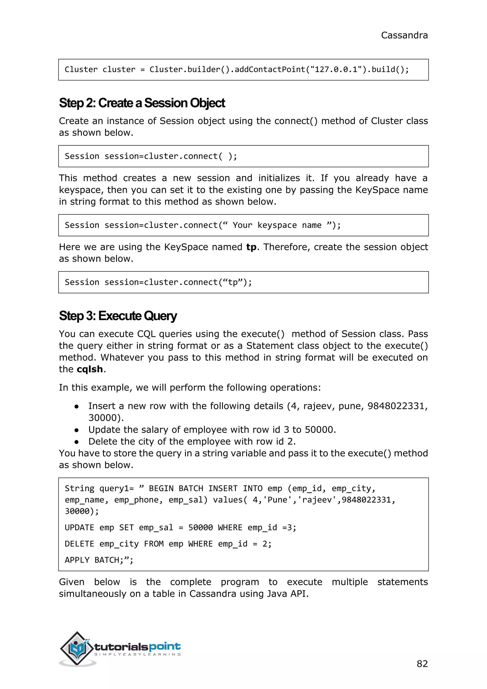 Cassandra
82
Cluster cluster = Cluster.builder().addContactPoint("127.0.0.1").build();
Step2:CreateaSessionObject
Create an instance of Session object using the connect() method of Cluster class
as shown below.
Session session=cluster.connect( );
This method creates a new session and initializes it. If you already have a
keyspace, then you can set it to the existing one by passing the KeySpace name
in string format to this method as shown below.
Session session=cluster.connect(“ Your keyspace name ”);
Here we are using the KeySpace named tp. Therefore, create the session object
as shown below.
Session session=cluster.connect(“tp”);
Step3:ExecuteQuery
You can execute CQL queries using the execute() method of Session class. Pass
the query either in string format or as a Statement class object to the execute()
method. Whatever you pass to this method in string format will be executed on
the cqlsh.
In this example, we will perform the following operations:
● Insert a new row with the following details (4, rajeev, pune, 9848022331,
30000).
● Update the salary of employee with row id 3 to 50000.
● Delete the city of the employee with row id 2.
You have to store the query in a string variable and pass it to the execute() method
as shown below.
String query1= ” BEGIN BATCH INSERT INTO emp (emp_id, emp_city,
emp_name, emp_phone, emp_sal) values( 4,'Pune','rajeev',9848022331,
30000);
UPDATE emp SET emp_sal = 50000 WHERE emp_id =3;
DELETE emp_city FROM emp WHERE emp_id = 2;
APPLY BATCH;”;
Given below is the complete program to execute multiple statements
simultaneously on a table in Cassandra using Java API.
 