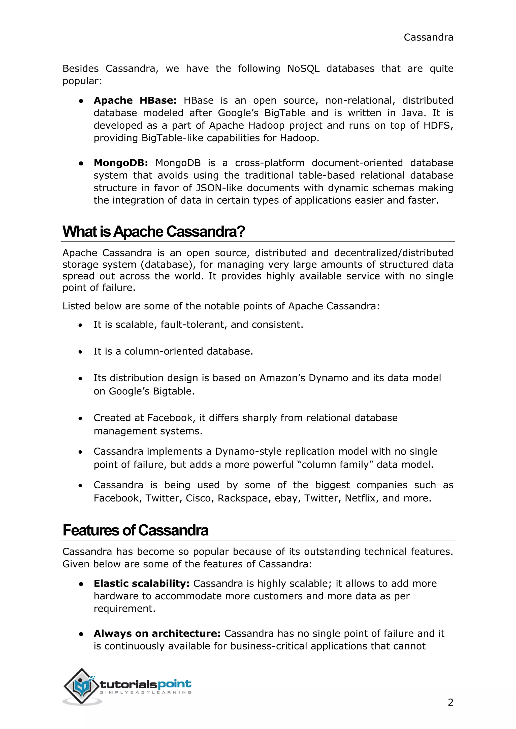 Cassandra
2
Besides Cassandra, we have the following NoSQL databases that are quite
popular:
● Apache HBase: HBase is an open source, non-relational, distributed
database modeled after Google’s BigTable and is written in Java. It is
developed as a part of Apache Hadoop project and runs on top of HDFS,
providing BigTable-like capabilities for Hadoop.
● MongoDB: MongoDB is a cross-platform document-oriented database
system that avoids using the traditional table-based relational database
structure in favor of JSON-like documents with dynamic schemas making
the integration of data in certain types of applications easier and faster.
WhatisApacheCassandra?
Apache Cassandra is an open source, distributed and decentralized/distributed
storage system (database), for managing very large amounts of structured data
spread out across the world. It provides highly available service with no single
point of failure.
Listed below are some of the notable points of Apache Cassandra:
 It is scalable, fault-tolerant, and consistent.
 It is a column-oriented database.
 Its distribution design is based on Amazon’s Dynamo and its data model
on Google’s Bigtable.
 Created at Facebook, it differs sharply from relational database
management systems.
 Cassandra implements a Dynamo-style replication model with no single
point of failure, but adds a more powerful “column family” data model.
 Cassandra is being used by some of the biggest companies such as
Facebook, Twitter, Cisco, Rackspace, ebay, Twitter, Netflix, and more.
FeaturesofCassandra
Cassandra has become so popular because of its outstanding technical features.
Given below are some of the features of Cassandra:
● Elastic scalability: Cassandra is highly scalable; it allows to add more
hardware to accommodate more customers and more data as per
requirement.
● Always on architecture: Cassandra has no single point of failure and it
is continuously available for business-critical applications that cannot
 