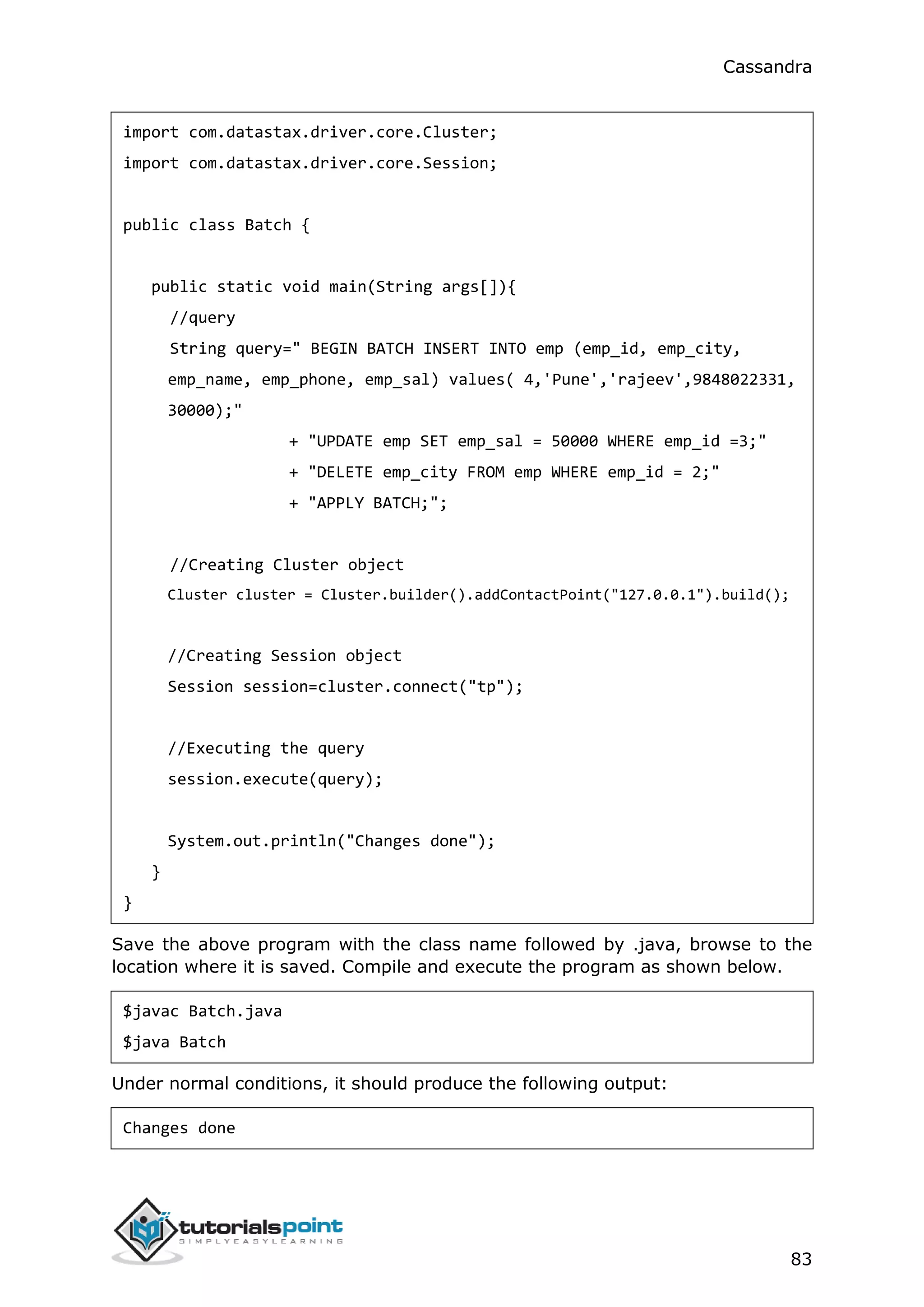 Cassandra
83
import com.datastax.driver.core.Cluster;
import com.datastax.driver.core.Session;
public class Batch {
public static void main(String args[]){
//query
String query=" BEGIN BATCH INSERT INTO emp (emp_id, emp_city,
emp_name, emp_phone, emp_sal) values( 4,'Pune','rajeev',9848022331,
30000);"
+ "UPDATE emp SET emp_sal = 50000 WHERE emp_id =3;"
+ "DELETE emp_city FROM emp WHERE emp_id = 2;"
+ "APPLY BATCH;";
//Creating Cluster object
Cluster cluster = Cluster.builder().addContactPoint("127.0.0.1").build();
//Creating Session object
Session session=cluster.connect("tp");
//Executing the query
session.execute(query);
System.out.println("Changes done");
}
}
Save the above program with the class name followed by .java, browse to the
location where it is saved. Compile and execute the program as shown below.
$javac Batch.java
$java Batch
Under normal conditions, it should produce the following output:
Changes done
 