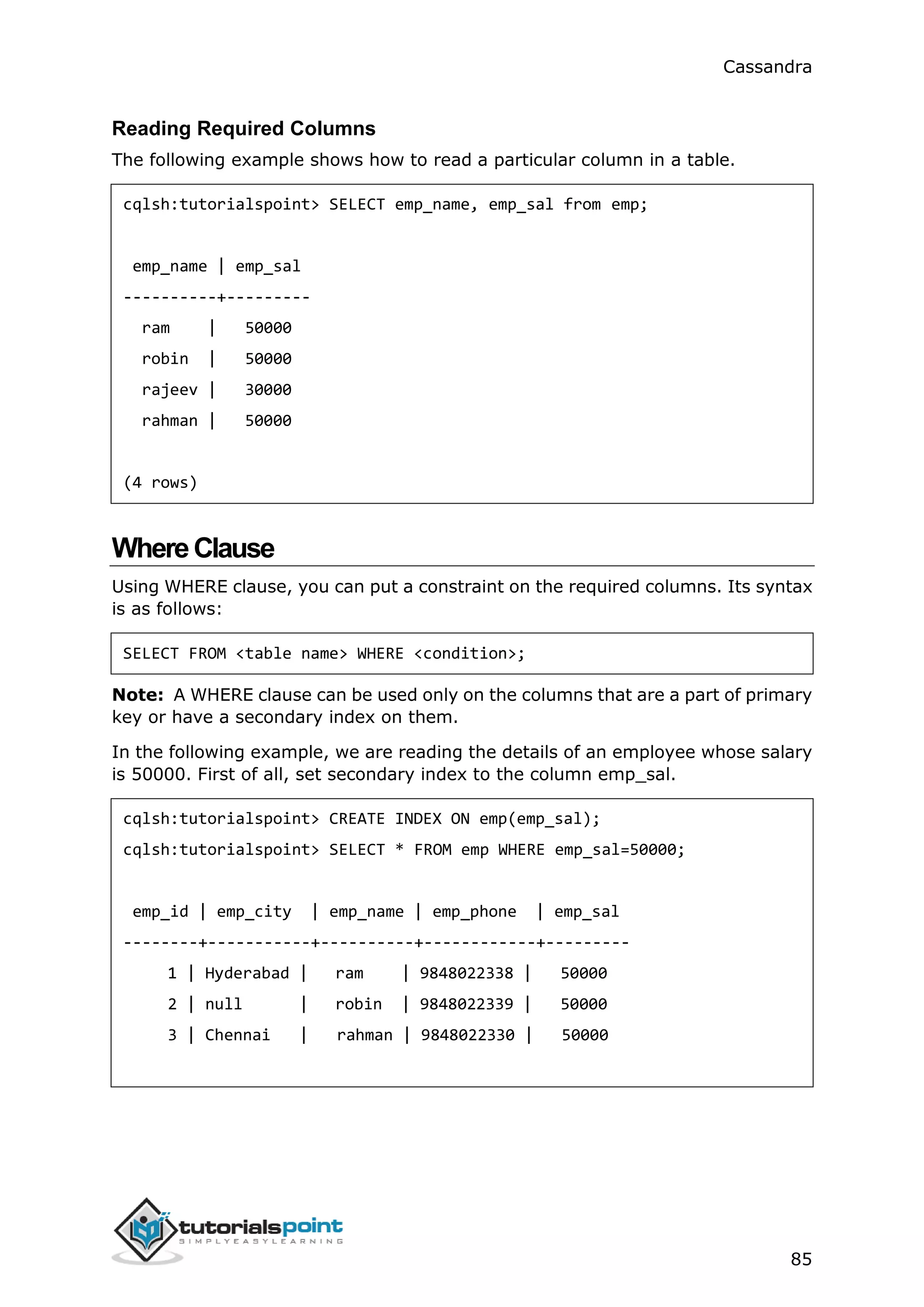 Cassandra
85
Reading Required Columns
The following example shows how to read a particular column in a table.
cqlsh:tutorialspoint> SELECT emp_name, emp_sal from emp;
emp_name | emp_sal
----------+---------
ram | 50000
robin | 50000
rajeev | 30000
rahman | 50000
(4 rows)
WhereClause
Using WHERE clause, you can put a constraint on the required columns. Its syntax
is as follows:
SELECT FROM <table name> WHERE <condition>;
Note: A WHERE clause can be used only on the columns that are a part of primary
key or have a secondary index on them.
In the following example, we are reading the details of an employee whose salary
is 50000. First of all, set secondary index to the column emp_sal.
cqlsh:tutorialspoint> CREATE INDEX ON emp(emp_sal);
cqlsh:tutorialspoint> SELECT * FROM emp WHERE emp_sal=50000;
emp_id | emp_city | emp_name | emp_phone | emp_sal
--------+-----------+----------+------------+---------
1 | Hyderabad | ram | 9848022338 | 50000
2 | null | robin | 9848022339 | 50000
3 | Chennai | rahman | 9848022330 | 50000
 