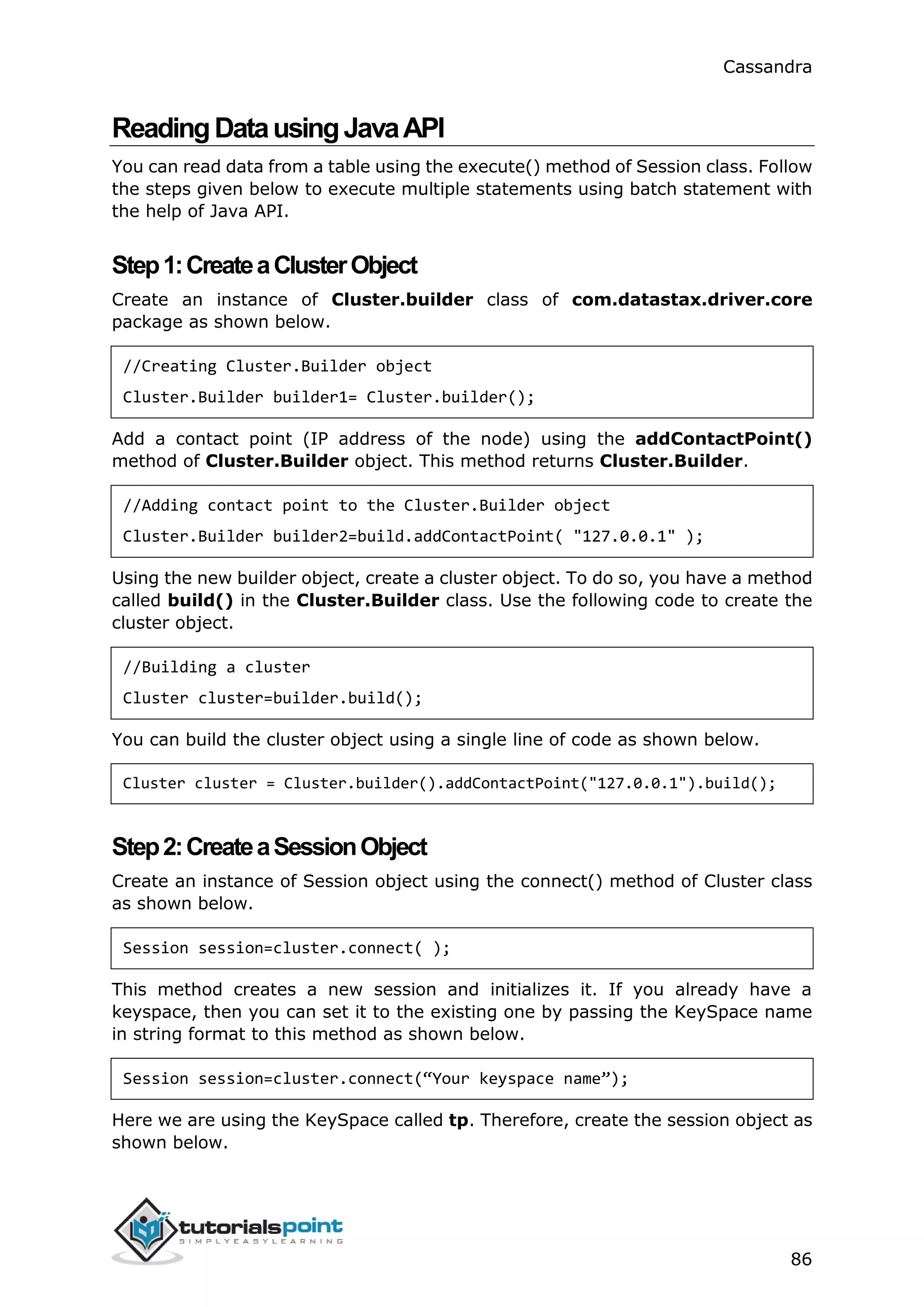 Cassandra
86
ReadingDatausingJavaAPI
You can read data from a table using the execute() method of Session class. Follow
the steps given below to execute multiple statements using batch statement with
the help of Java API.
Step1:CreateaClusterObject
Create an instance of Cluster.builder class of com.datastax.driver.core
package as shown below.
//Creating Cluster.Builder object
Cluster.Builder builder1= Cluster.builder();
Add a contact point (IP address of the node) using the addContactPoint()
method of Cluster.Builder object. This method returns Cluster.Builder.
//Adding contact point to the Cluster.Builder object
Cluster.Builder builder2=build.addContactPoint( "127.0.0.1" );
Using the new builder object, create a cluster object. To do so, you have a method
called build() in the Cluster.Builder class. Use the following code to create the
cluster object.
//Building a cluster
Cluster cluster=builder.build();
You can build the cluster object using a single line of code as shown below.
Cluster cluster = Cluster.builder().addContactPoint("127.0.0.1").build();
Step2:CreateaSessionObject
Create an instance of Session object using the connect() method of Cluster class
as shown below.
Session session=cluster.connect( );
This method creates a new session and initializes it. If you already have a
keyspace, then you can set it to the existing one by passing the KeySpace name
in string format to this method as shown below.
Session session=cluster.connect(“Your keyspace name”);
Here we are using the KeySpace called tp. Therefore, create the session object as
shown below.
 