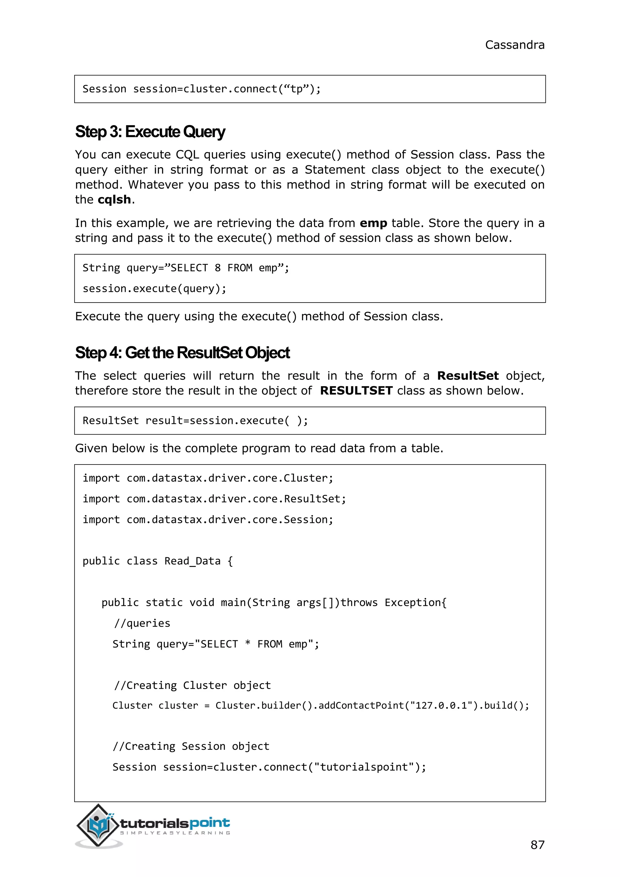 Cassandra
87
Session session=cluster.connect(“tp”);
Step3:ExecuteQuery
You can execute CQL queries using execute() method of Session class. Pass the
query either in string format or as a Statement class object to the execute()
method. Whatever you pass to this method in string format will be executed on
the cqlsh.
In this example, we are retrieving the data from emp table. Store the query in a
string and pass it to the execute() method of session class as shown below.
String query=”SELECT 8 FROM emp”;
session.execute(query);
Execute the query using the execute() method of Session class.
Step4:GettheResultSetObject
The select queries will return the result in the form of a ResultSet object,
therefore store the result in the object of RESULTSET class as shown below.
ResultSet result=session.execute( );
Given below is the complete program to read data from a table.
import com.datastax.driver.core.Cluster;
import com.datastax.driver.core.ResultSet;
import com.datastax.driver.core.Session;
public class Read_Data {
public static void main(String args[])throws Exception{
//queries
String query="SELECT * FROM emp";
//Creating Cluster object
Cluster cluster = Cluster.builder().addContactPoint("127.0.0.1").build();
//Creating Session object
Session session=cluster.connect("tutorialspoint");
 