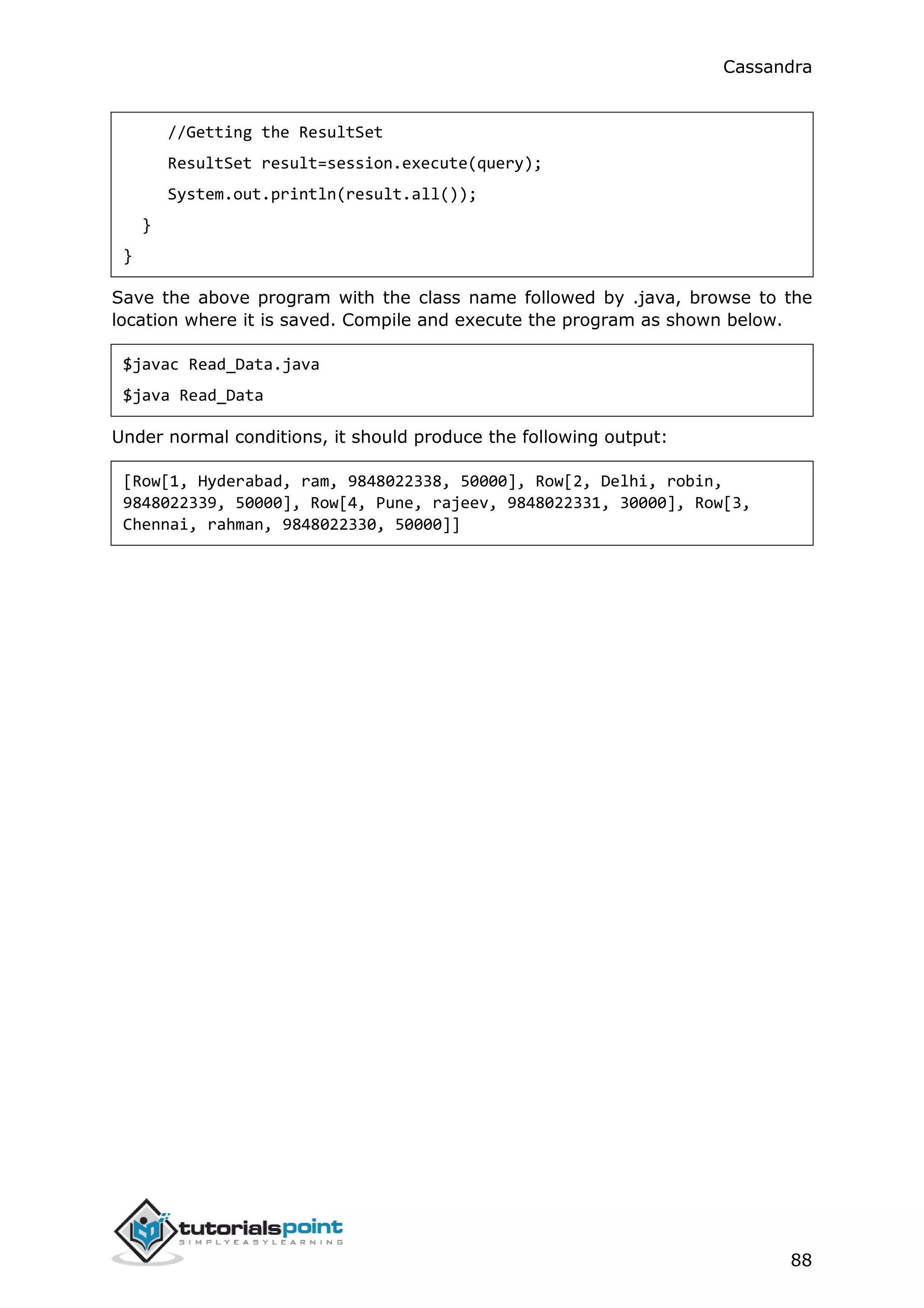 Cassandra
88
//Getting the ResultSet
ResultSet result=session.execute(query);
System.out.println(result.all());
}
}
Save the above program with the class name followed by .java, browse to the
location where it is saved. Compile and execute the program as shown below.
$javac Read_Data.java
$java Read_Data
Under normal conditions, it should produce the following output:
[Row[1, Hyderabad, ram, 9848022338, 50000], Row[2, Delhi, robin,
9848022339, 50000], Row[4, Pune, rajeev, 9848022331, 30000], Row[3,
Chennai, rahman, 9848022330, 50000]]
 