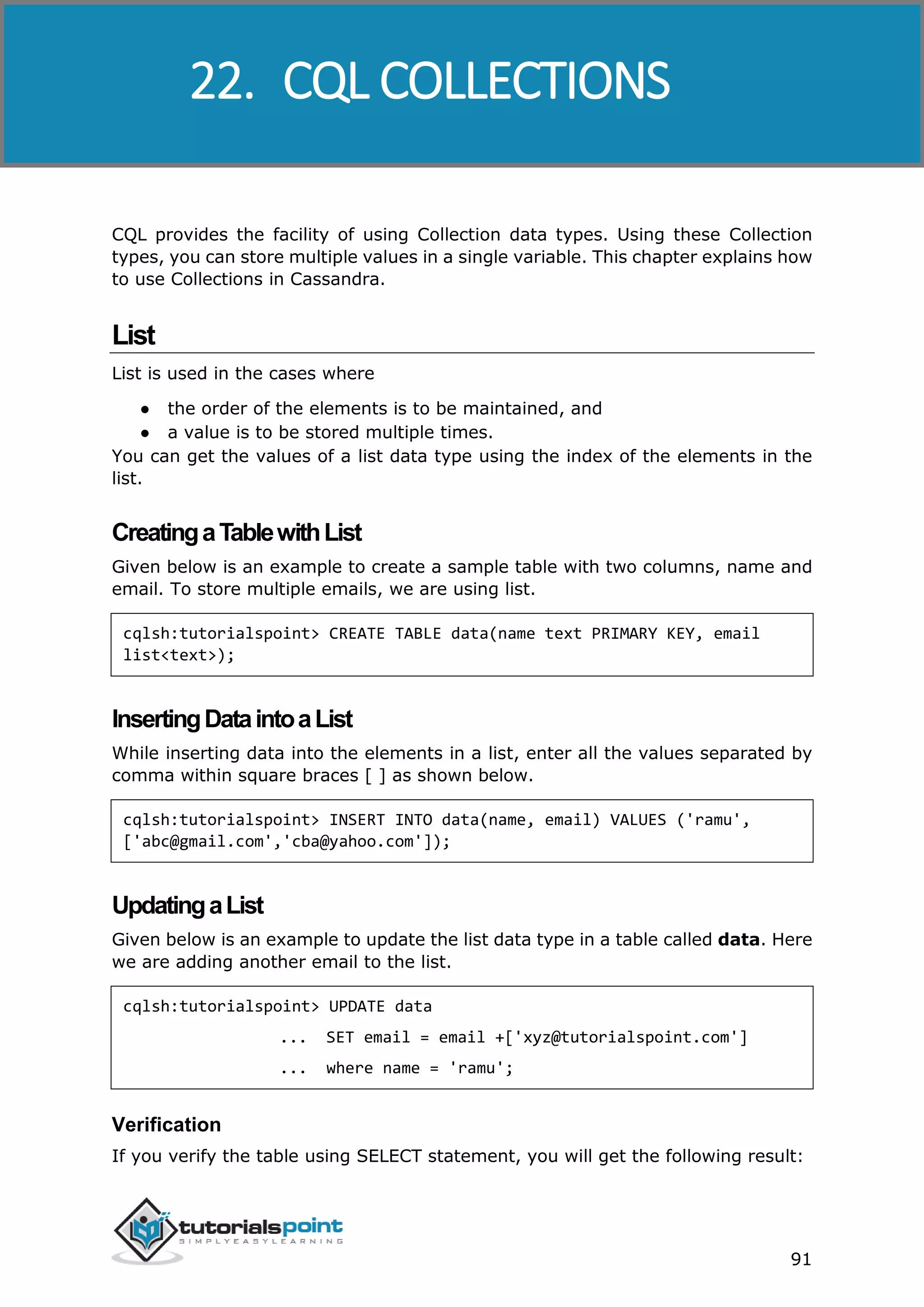 Cassandra
91
CQL provides the facility of using Collection data types. Using these Collection
types, you can store multiple values in a single variable. This chapter explains how
to use Collections in Cassandra.
List
List is used in the cases where
● the order of the elements is to be maintained, and
● a value is to be stored multiple times.
You can get the values of a list data type using the index of the elements in the
list.
CreatingaTablewithList
Given below is an example to create a sample table with two columns, name and
email. To store multiple emails, we are using list.
cqlsh:tutorialspoint> CREATE TABLE data(name text PRIMARY KEY, email
list<text>);
InsertingDataintoaList
While inserting data into the elements in a list, enter all the values separated by
comma within square braces [ ] as shown below.
cqlsh:tutorialspoint> INSERT INTO data(name, email) VALUES ('ramu',
['abc@gmail.com','cba@yahoo.com']);
UpdatingaList
Given below is an example to update the list data type in a table called data. Here
we are adding another email to the list.
cqlsh:tutorialspoint> UPDATE data
... SET email = email +['xyz@tutorialspoint.com']
... where name = 'ramu';
Verification
If you verify the table using SELECT statement, you will get the following result:
22. CQL COLLECTIONS
 