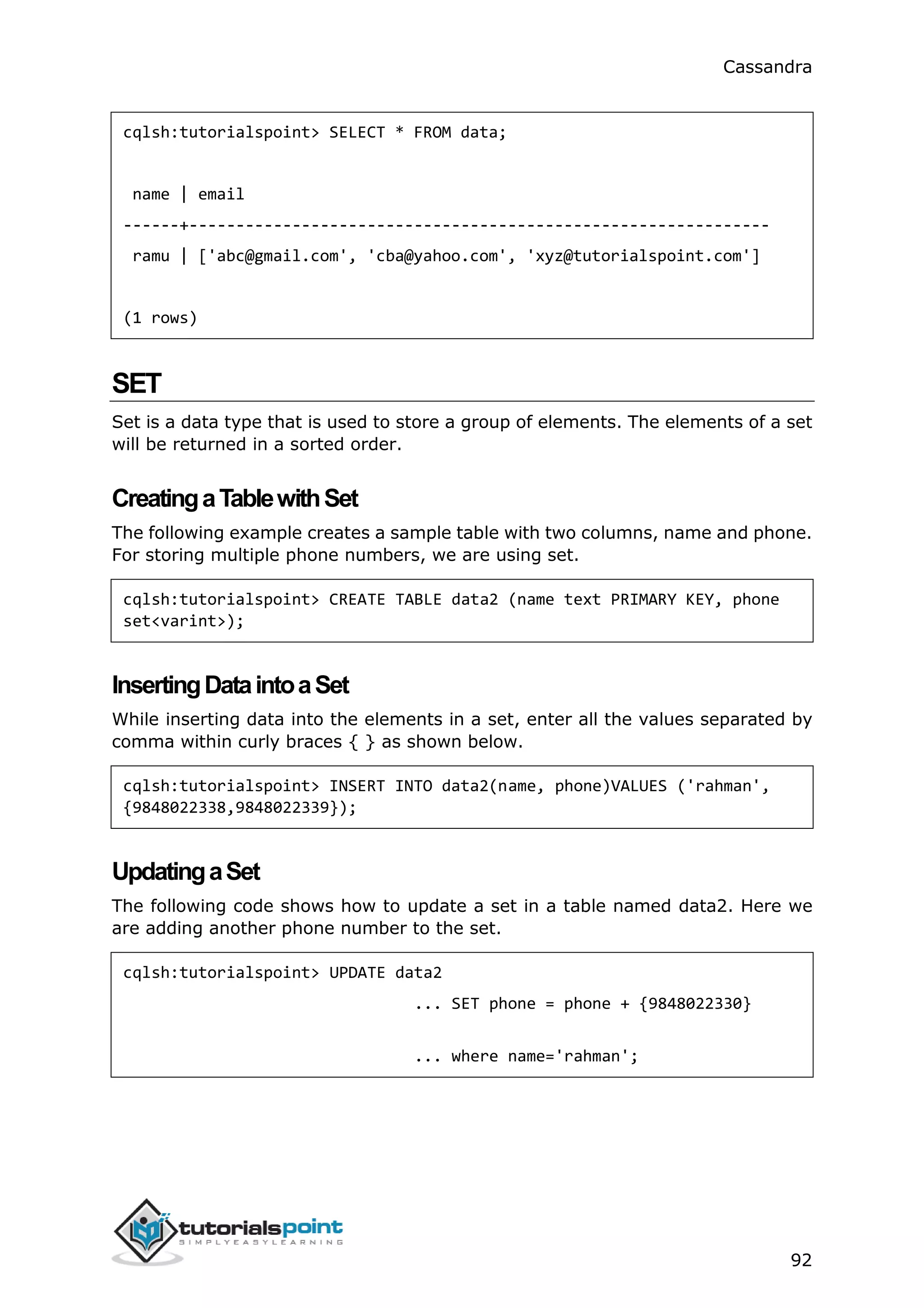 Cassandra
92
cqlsh:tutorialspoint> SELECT * FROM data;
name | email
------+--------------------------------------------------------------
ramu | ['abc@gmail.com', 'cba@yahoo.com', 'xyz@tutorialspoint.com']
(1 rows)
SET
Set is a data type that is used to store a group of elements. The elements of a set
will be returned in a sorted order.
CreatingaTablewithSet
The following example creates a sample table with two columns, name and phone.
For storing multiple phone numbers, we are using set.
cqlsh:tutorialspoint> CREATE TABLE data2 (name text PRIMARY KEY, phone
set<varint>);
InsertingDataintoaSet
While inserting data into the elements in a set, enter all the values separated by
comma within curly braces { } as shown below.
cqlsh:tutorialspoint> INSERT INTO data2(name, phone)VALUES ('rahman',
{9848022338,9848022339});
UpdatingaSet
The following code shows how to update a set in a table named data2. Here we
are adding another phone number to the set.
cqlsh:tutorialspoint> UPDATE data2
... SET phone = phone + {9848022330}
... where name='rahman';
 