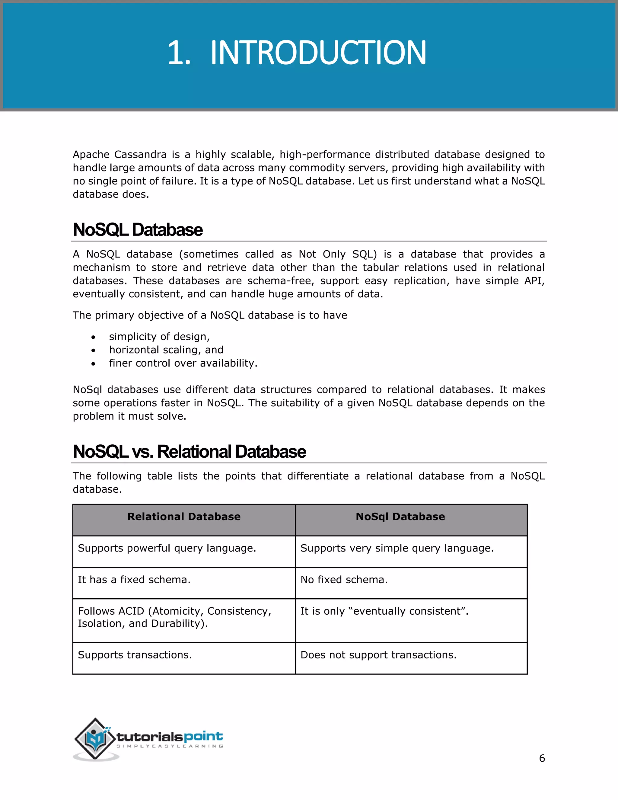 Cassandra
6
Apache Cassandra is a highly scalable, high-performance distributed database designed to
handle large amounts of data across many commodity servers, providing high availability with
no single point of failure. It is a type of NoSQL database. Let us first understand what a NoSQL
database does.
NoSQLDatabase
A NoSQL database (sometimes called as Not Only SQL) is a database that provides a
mechanism to store and retrieve data other than the tabular relations used in relational
databases. These databases are schema-free, support easy replication, have simple API,
eventually consistent, and can handle huge amounts of data.
The primary objective of a NoSQL database is to have
 simplicity of design,
 horizontal scaling, and
 finer control over availability.
NoSql databases use different data structures compared to relational databases. It makes
some operations faster in NoSQL. The suitability of a given NoSQL database depends on the
problem it must solve.
NoSQLvs.RelationalDatabase
The following table lists the points that differentiate a relational database from a NoSQL
database.
Relational Database NoSql Database
Supports powerful query language. Supports very simple query language.
It has a fixed schema. No fixed schema.
Follows ACID (Atomicity, Consistency,
Isolation, and Durability).
It is only “eventually consistent”.
Supports transactions. Does not support transactions.
1. INTRODUCTION
 