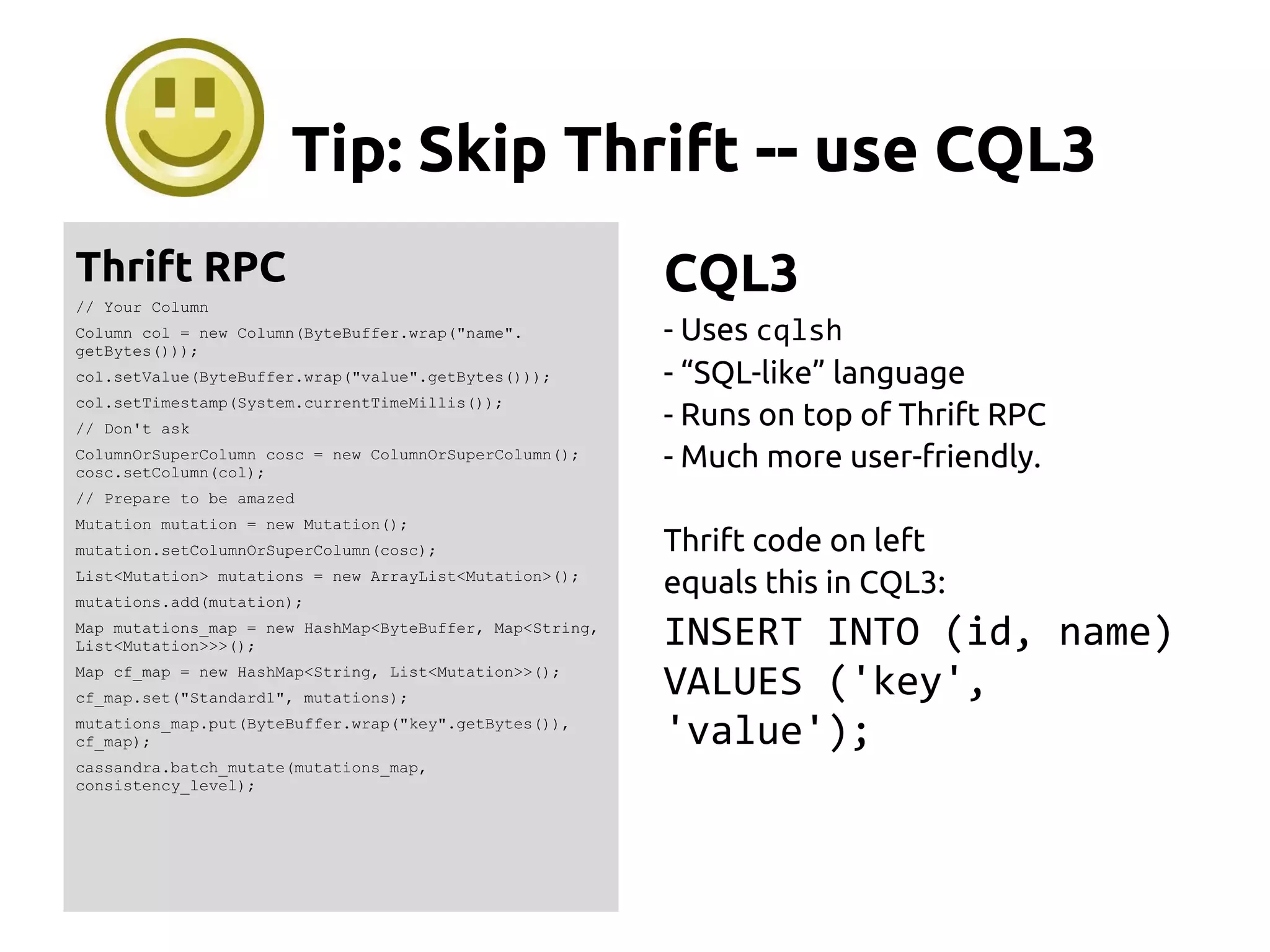 Tip: Skip Thrift -- use CQL3
Thrift RPC
// Your Column
Column col = new Column(ByteBuffer.wrap("name".
getBytes()));
col.setValue(ByteBuffer.wrap("value".getBytes()));
col.setTimestamp(System.currentTimeMillis());
// Don't ask
ColumnOrSuperColumn cosc = new ColumnOrSuperColumn();
cosc.setColumn(col);
// Prepare to be amazed
Mutation mutation = new Mutation();
mutation.setColumnOrSuperColumn(cosc);
List<Mutation> mutations = new ArrayList<Mutation>();
mutations.add(mutation);
Map mutations_map = new HashMap<ByteBuffer, Map<String,
List<Mutation>>>();
Map cf_map = new HashMap<String, List<Mutation>>();
cf_map.set("Standard1", mutations);
mutations_map.put(ByteBuffer.wrap("key".getBytes()),
cf_map);
cassandra.batch_mutate(mutations_map,
consistency_level);
CQL3
- Uses cqlsh
- “SQL-like” language
- Runs on top of Thrift RPC
- Much more user-friendly.
Thrift code on left
equals this in CQL3:
INSERT INTO (id, name)
VALUES ('key',
'value');
 