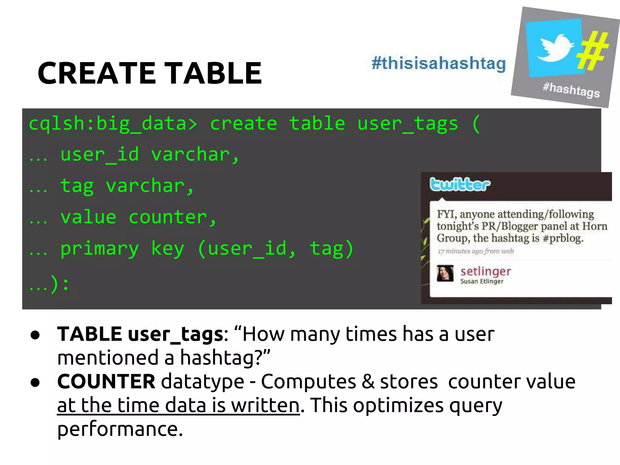CREATE TABLE
cqlsh:big_data> create table user_tags (
… user_id varchar,
… tag varchar,
… value counter,
… primary key (user_id, tag)
…):
● TABLE user_tags: “How many times has a user
mentioned a hashtag?”
● COUNTER datatype - Computes & stores counter value
at the time data is written. This optimizes query
performance.
 