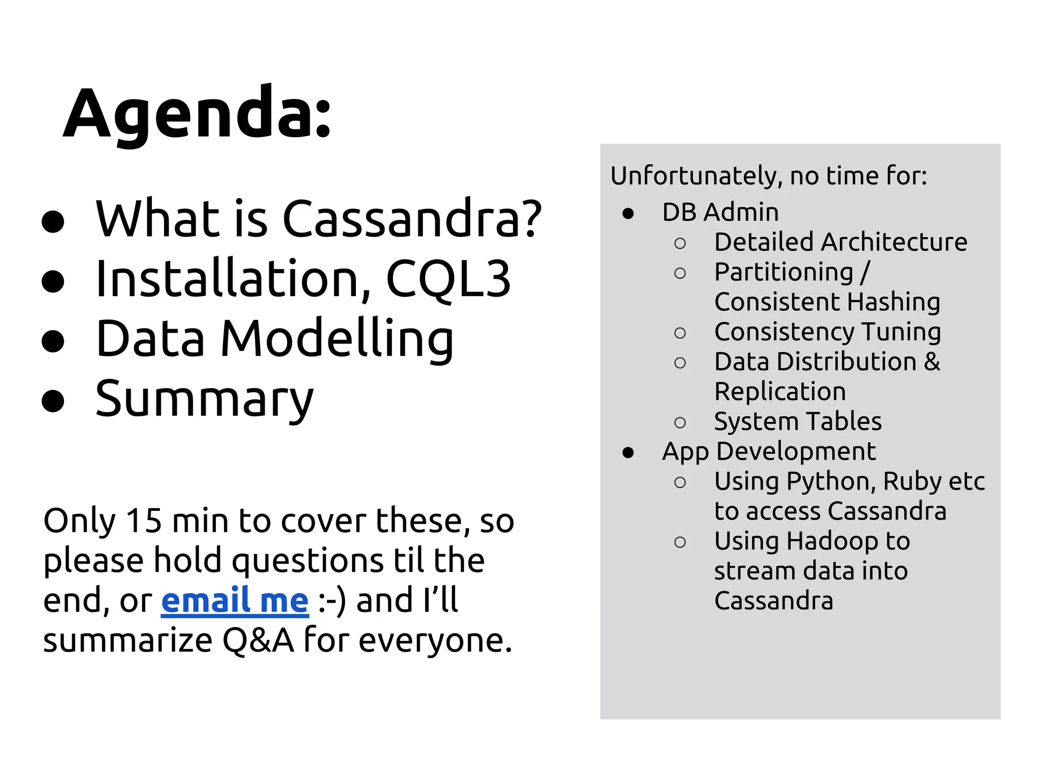 Agenda:
● What is Cassandra?
● Installation, CQL3
● Data Modelling
● Summary
Only 15 min to cover these, so
please hold questions til the
end, or email me :-) and I’ll
summarize Q&A for everyone.
Unfortunately, no time for:
● DB Admin
○ Detailed Architecture
○ Partitioning /
Consistent Hashing
○ Consistency Tuning
○ Data Distribution &
Replication
○ System Tables
● App Development
○ Using Python, Ruby etc
to access Cassandra
○ Using Hadoop to
stream data into
Cassandra
 