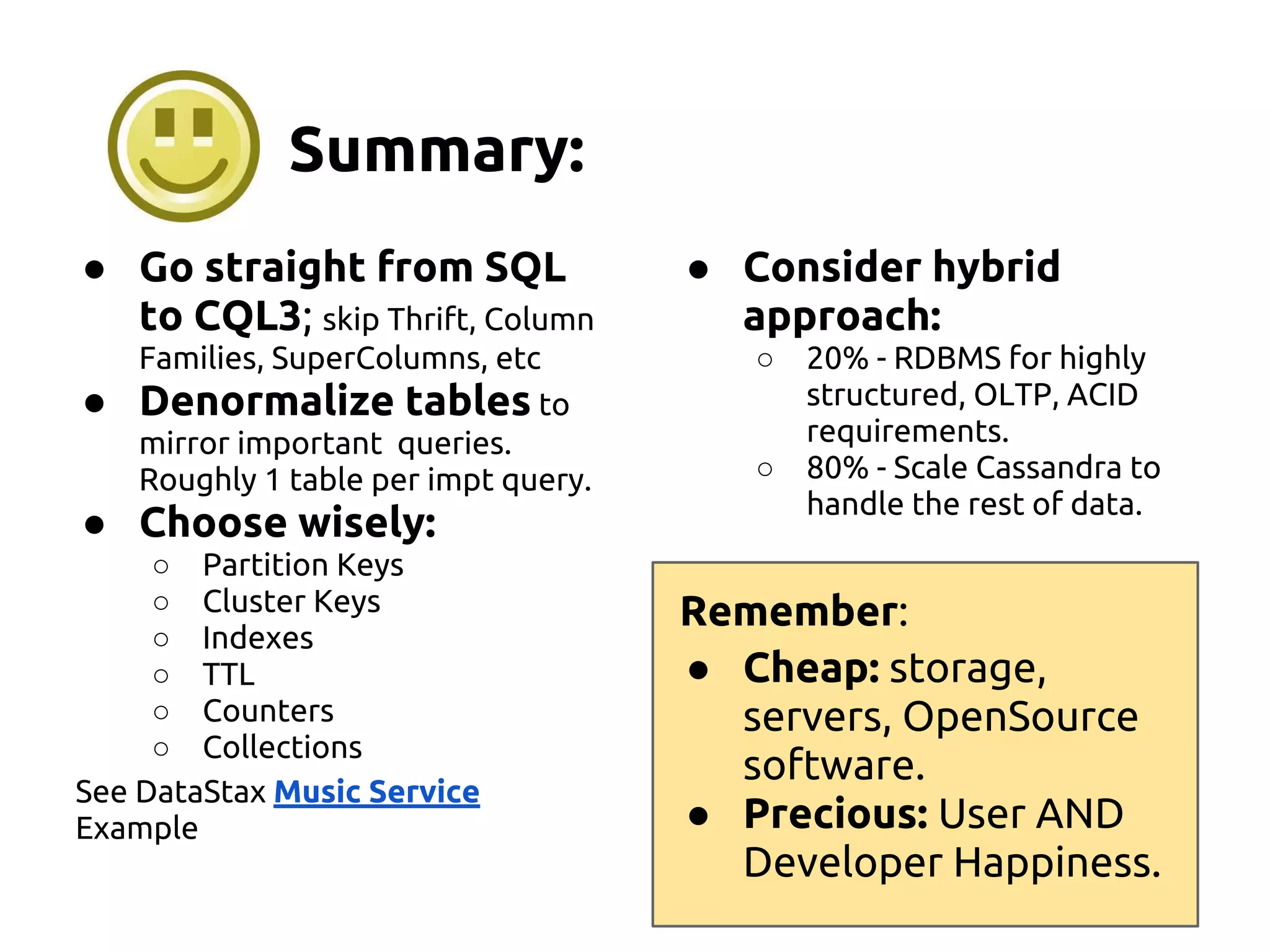 Summary:
● Go straight from SQL
to CQL3; skip Thrift, Column
Families, SuperColumns, etc
● Denormalize tables to
mirror important queries.
Roughly 1 table per impt query.
● Choose wisely:
○ Partition Keys
○ Cluster Keys
○ Indexes
○ TTL
○ Counters
○ Collections
See DataStax Music Service
Example
● Consider hybrid
approach:
○ 20% - RDBMS for highly
structured, OLTP, ACID
requirements.
○ 80% - Scale Cassandra to
handle the rest of data.
Remember:
● Cheap: storage,
servers, OpenSource
software.
● Precious: User AND
Developer Happiness.
 
