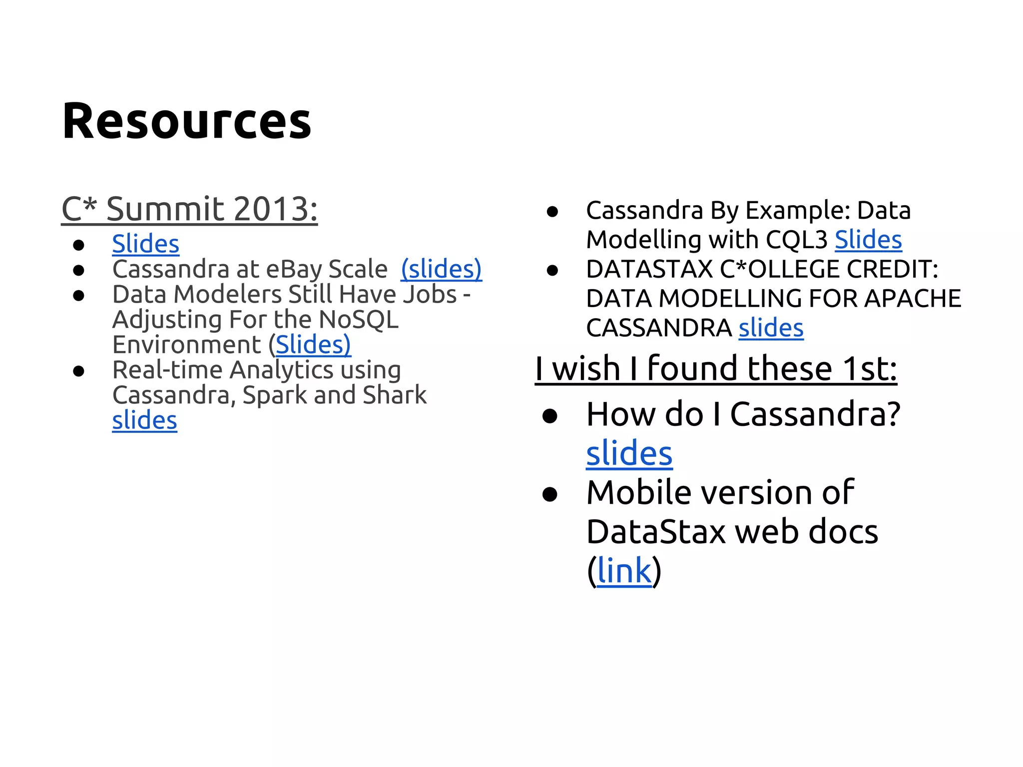 Resources
C* Summit 2013:
● Slides
● Cassandra at eBay Scale (slides)
● Data Modelers Still Have Jobs -
Adjusting For the NoSQL
Environment (Slides)
● Real-time Analytics using
Cassandra, Spark and Shark
slides
● Cassandra By Example: Data
Modelling with CQL3 Slides
● DATASTAX C*OLLEGE CREDIT:
DATA MODELLING FOR APACHE
CASSANDRA slides
I wish I found these 1st:
● How do I Cassandra?
slides
● Mobile version of
DataStax web docs
(link)
 