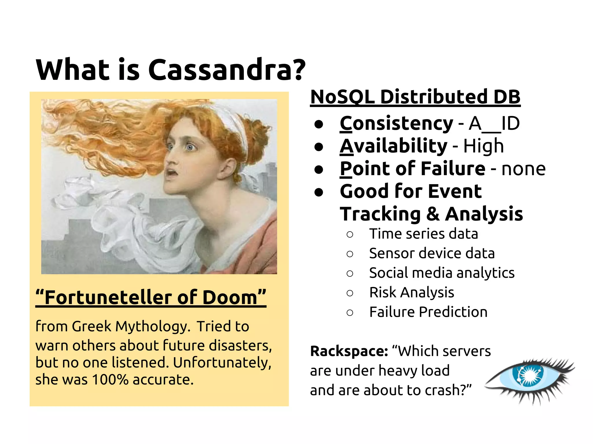 What is Cassandra?
“Fortuneteller of Doom”
from Greek Mythology. Tried to
warn others about future disasters,
but no one listened. Unfortunately,
she was 100% accurate.
NoSQL Distributed DB
● Consistency - A__ID
● Availability - High
● Point of Failure - none
● Good for Event
Tracking & Analysis
○ Time series data
○ Sensor device data
○ Social media analytics
○ Risk Analysis
○ Failure Prediction
Rackspace: “Which servers
are under heavy load
and are about to crash?”
 