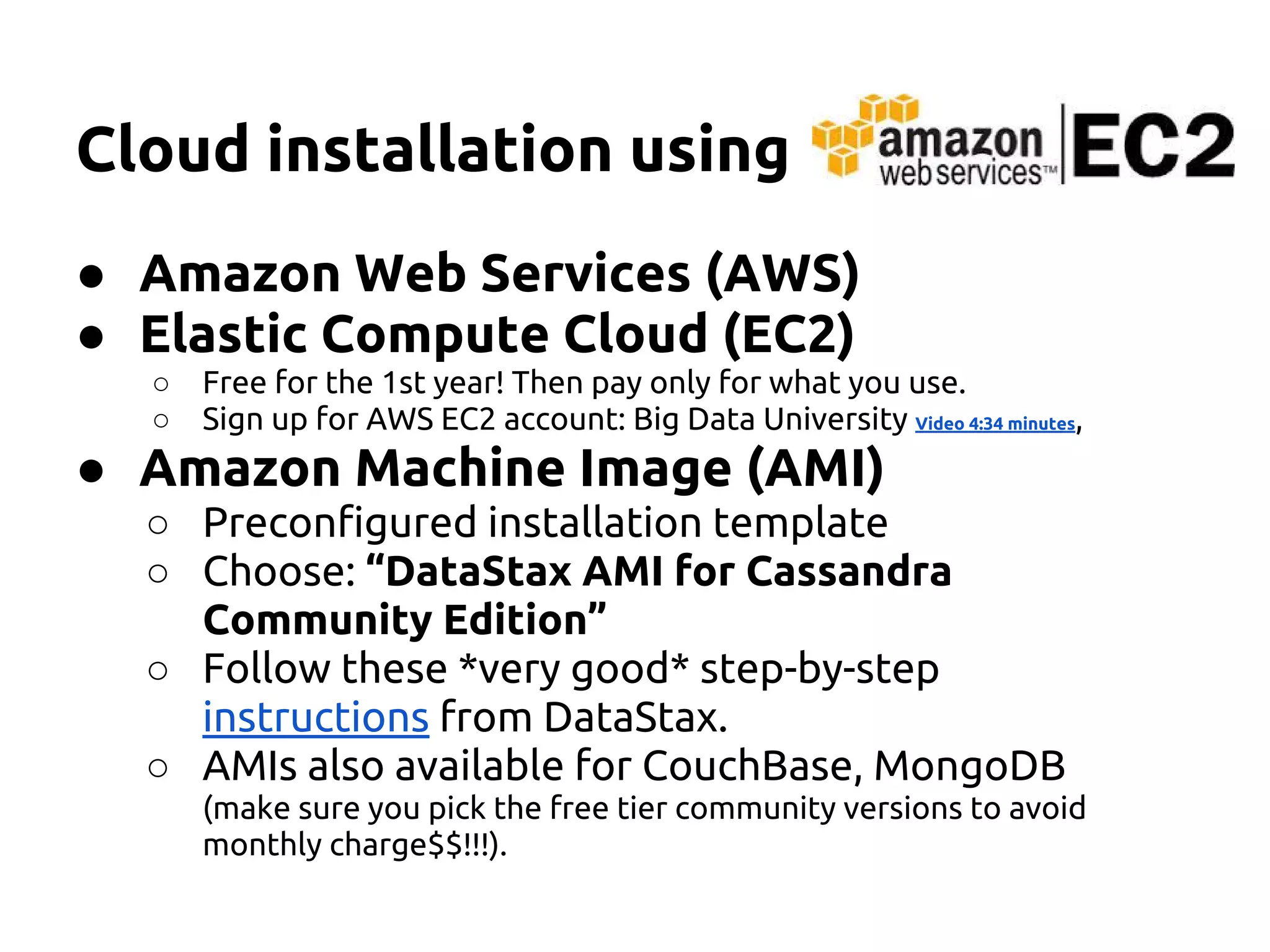 Cloud installation using
● Amazon Web Services (AWS)
● Elastic Compute Cloud (EC2)
○ Free for the 1st year! Then pay only for what you use.
○ Sign up for AWS EC2 account: Big Data University Video 4:34 minutes,
● Amazon Machine Image (AMI)
○ Preconfigured installation template
○ Choose: “DataStax AMI for Cassandra
Community Edition”
○ Follow these *very good* step-by-step
instructions from DataStax.
○ AMIs also available for CouchBase, MongoDB
(make sure you pick the free tier community versions to avoid
monthly charge$$!!!).
 