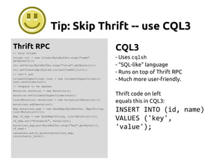 Tip: Skip Thrift -- use CQL3
Thrift RPC
// Your Column
Column col = new Column(ByteBuffer.wrap("name".
getBytes()));
col.setValue(ByteBuffer.wrap("value".getBytes()));
col.setTimestamp(System.currentTimeMillis());
// Don't ask
ColumnOrSuperColumn cosc = new ColumnOrSuperColumn();
cosc.setColumn(col);
// Prepare to be amazed
Mutation mutation = new Mutation();
mutation.setColumnOrSuperColumn(cosc);
List<Mutation> mutations = new ArrayList<Mutation>();
mutations.add(mutation);
Map mutations_map = new HashMap<ByteBuffer, Map<String,
List<Mutation>>>();
Map cf_map = new HashMap<String, List<Mutation>>();
cf_map.set("Standard1", mutations);
mutations_map.put(ByteBuffer.wrap("key".getBytes()),
cf_map);
cassandra.batch_mutate(mutations_map,
consistency_level);
CQL3
- Uses cqlsh
- “SQL-like” language
- Runs on top of Thrift RPC
- Much more user-friendly.
Thrift code on left
equals this in CQL3:
INSERT INTO (id, name)
VALUES ('key',
'value');
 