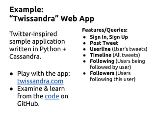Example:
“Twissandra” Web App
Twitter-Inspired
sample application
written in Python +
Cassandra.
● Play with the app:
twissandra.com
● Examine & learn
from the code on
GitHub.
Features/Queries:
● Sign In, Sign Up
● Post Tweet
● Userline (User’s tweets)
● Timeline (All tweets)
● Following (Users being
followed by user)
● Followers (Users
following this user)
 