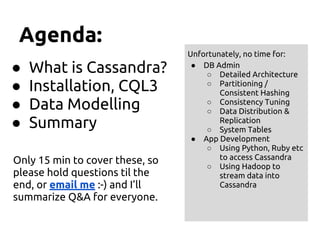 Agenda:
● What is Cassandra?
● Installation, CQL3
● Data Modelling
● Summary
Only 15 min to cover these, so
please hold questions til the
end, or email me :-) and I’ll
summarize Q&A for everyone.
Unfortunately, no time for:
● DB Admin
○ Detailed Architecture
○ Partitioning /
Consistent Hashing
○ Consistency Tuning
○ Data Distribution &
Replication
○ System Tables
● App Development
○ Using Python, Ruby etc
to access Cassandra
○ Using Hadoop to
stream data into
Cassandra
 