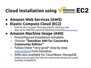 Cloud installation using
● Amazon Web Services (AWS)
● Elastic Compute Cloud (EC2)
○ Free for the 1st year! Then pay only for what you use.
○ Sign up for AWS EC2 account: Big Data University Video 4:34 minutes,
● Amazon Machine Image (AMI)
○ Preconfigured installation template
○ Choose: “DataStax AMI for Cassandra
Community Edition”
○ Follow these *very good* step-by-step
instructions from DataStax.
○ AMIs also available for CouchBase, MongoDB
(make sure you pick the free tier community versions to avoid
monthly charge$$!!!).
 