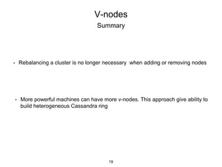 V-nodes
Summary
• Rebalancing a cluster is no longer necessary when adding or removing nodes
• More powerful machines can have more v-nodes. This approach give ability to
build heterogeneous Cassandra ring
19
 