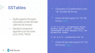 26
SSTables
+ Scylla supports the same
immutable on-disk SSTable
LSM tree file formats
+ Standard compaction
algorithms are the same
(LCS, STCS, TWCS)
ᐩ Cassandra 4.0 implemented a new
“nb” SSTable file format
ᐩ Scylla will add support for “nb” file
format #8593
// na (4.0-rc1): uncompressed chunks,
pending repair session, isTransient,
checksummed sstable metadata file, new
Bloomfilter format
// nb (4.0.0): originating host id
ᐩ Scylla will also add support for “me”
file format #9869
 