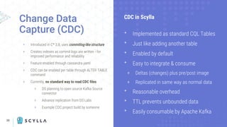 30
+ Introduced in C* 3.8, uses commitlog-like structure
+ Creates indexes as commit logs are written - for
improved performance and reliability
+ Feature enabled through cassandra.yaml
+ CDC can be enabled per table through ALTER TABLE
command
+ Currently, no standard way to read CDC files
+ DS planning to open source Kafka Source
connector
+ Advance replication from DS Labs
+ Example CDC project build by someone
Change Data
Capture (CDC)
CDC in Scylla
ᐩ Implemented as standard CQL Tables
ᐩ Just like adding another table
ᐩ Enabled by default
ᐩ Easy to integrate & consume
+ Deltas (changes) plus pre/post image
+ Replicated in same way as normal data
ᐩ Reasonable overhead
ᐩ TTL prevents unbounded data
ᐩ Easily consumable by Apache Kafka
 