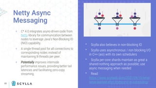 33
+ C* 4.0 integrates async-driven code from
Netty library for communication between
nodes to leverage Java’s Non-Blocking IO
(NIO) capability.
+ A single thread pool for all connections to
corresponding nodes instead of
maintaining N threads per peer.
+ Potentially improves internode
performance issues, providing better tail
latencies and facilitating zero-copy
streaming.
Netty Async
Messaging
ᐩ Scylla also believes in non-blocking IO
ᐩ Scylla uses asynchronous / non blocking I/O
in C++ (aio) with its own schedulers
ᐩ Scylla per-core shards maintain as great a
shared-nothing approach as possible; use
async messaging when needed
ᐩ Read:
https://www.scylladb.com/2021/09/15/what-
weve-learned-after-6-years-of-io-scheduling/
 