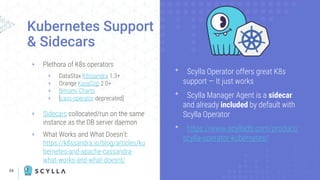 34
+ Plethora of K8s operators
+ DataStax K8ssandra 1.3+
+ Orange KassCop 2.0+
+ Bitnami Charts
+ [cass-operator deprecated]
+ Sidecars collocated/run on the same
instance as the DB server daemon
+ What Works and What Doesn’t:
https://k8ssandra.io/blog/articles/ku
bernetes-and-apache-cassandra-
what-works-and-what-doesnt/
Kubernetes Support
& Sidecars
ᐩ Scylla Operator offers great K8s
support — It just works
ᐩ Scylla Manager Agent is a sidecar
and already included by default with
Scylla Operator
ᐩ https://www.scylladb.com/product/
scylla-operator-kubernetes/
 