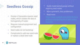 38
+ Gossip in Cassandra requires seed
nodes; which violates the idea of
homogeneity of nodes
+ Requires manual assignment and
configuration
+ Seed nodes do not bootstrap
+ Complicated to add new seed node
or replace a dead seed node
Seedless Gossip ᐩ Scylla implemented gossip without
requiring seed nodes
ᐩ More symmetric; less problematic
ᐩ Read more:
https://www.scylladb.com/2020/09/22/s
eedless-nosql-getting-rid-of-seed-nodes-
in-scylla/
 